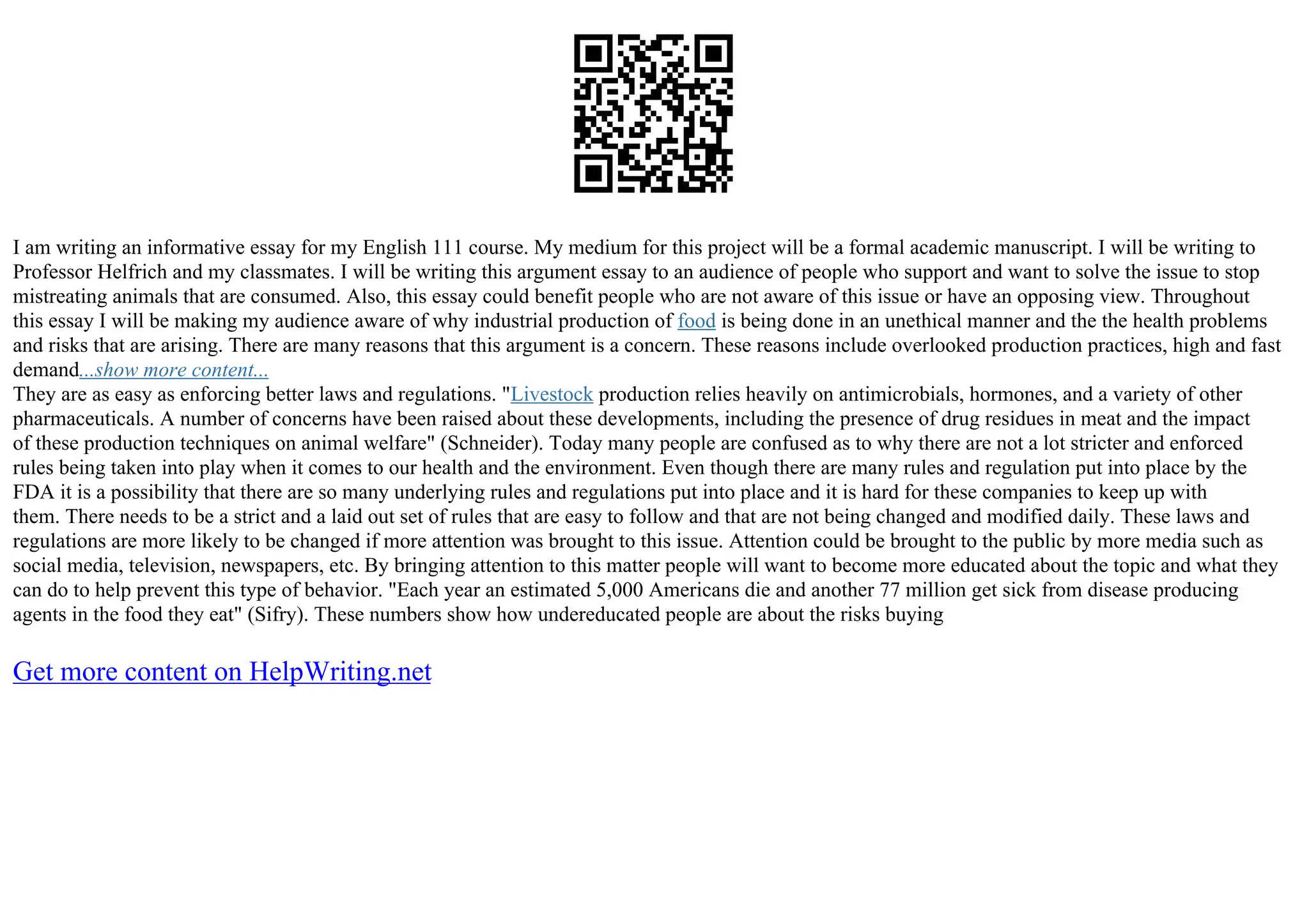 I am writing an informative essay for my English 111 course. My medium for this project will be a formal academic manuscript. I will be writing to
Professor Helfrich and my classmates. I will be writing this argument essay to an audience of people who support and want to solve the issue to stop
mistreating animals that are consumed. Also, this essay could benefit people who are not aware of this issue or have an opposing view. Throughout
this essay I will be making my audience aware of why industrial production of food is being done in an unethical manner and the the health problems
and risks that are arising. There are many reasons that this argument is a concern. These reasons include overlooked production practices, high and fast
demand...show more content...
They are as easy as enforcing better laws and regulations. "Livestock production relies heavily on antimicrobials, hormones, and a variety of other
pharmaceuticals. A number of concerns have been raised about these developments, including the presence of drug residues in meat and the impact
of these production techniques on animal welfare" (Schneider). Today many people are confused as to why there are not a lot stricter and enforced
rules being taken into play when it comes to our health and the environment. Even though there are many rules and regulation put into place by the
FDA it is a possibility that there are so many underlying rules and regulations put into place and it is hard for these companies to keep up with
them. There needs to be a strict and a laid out set of rules that are easy to follow and that are not being changed and modified daily. These laws and
regulations are more likely to be changed if more attention was brought to this issue. Attention could be brought to the public by more media such as
social media, television, newspapers, etc. By bringing attention to this matter people will want to become more educated about the topic and what they
can do to help prevent this type of behavior. "Each year an estimated 5,000 Americans die and another 77 million get sick from disease producing
agents in the food they eat" (Sifry). These numbers show how undereducated people are about the risks buying
Get more content on HelpWriting.net
 