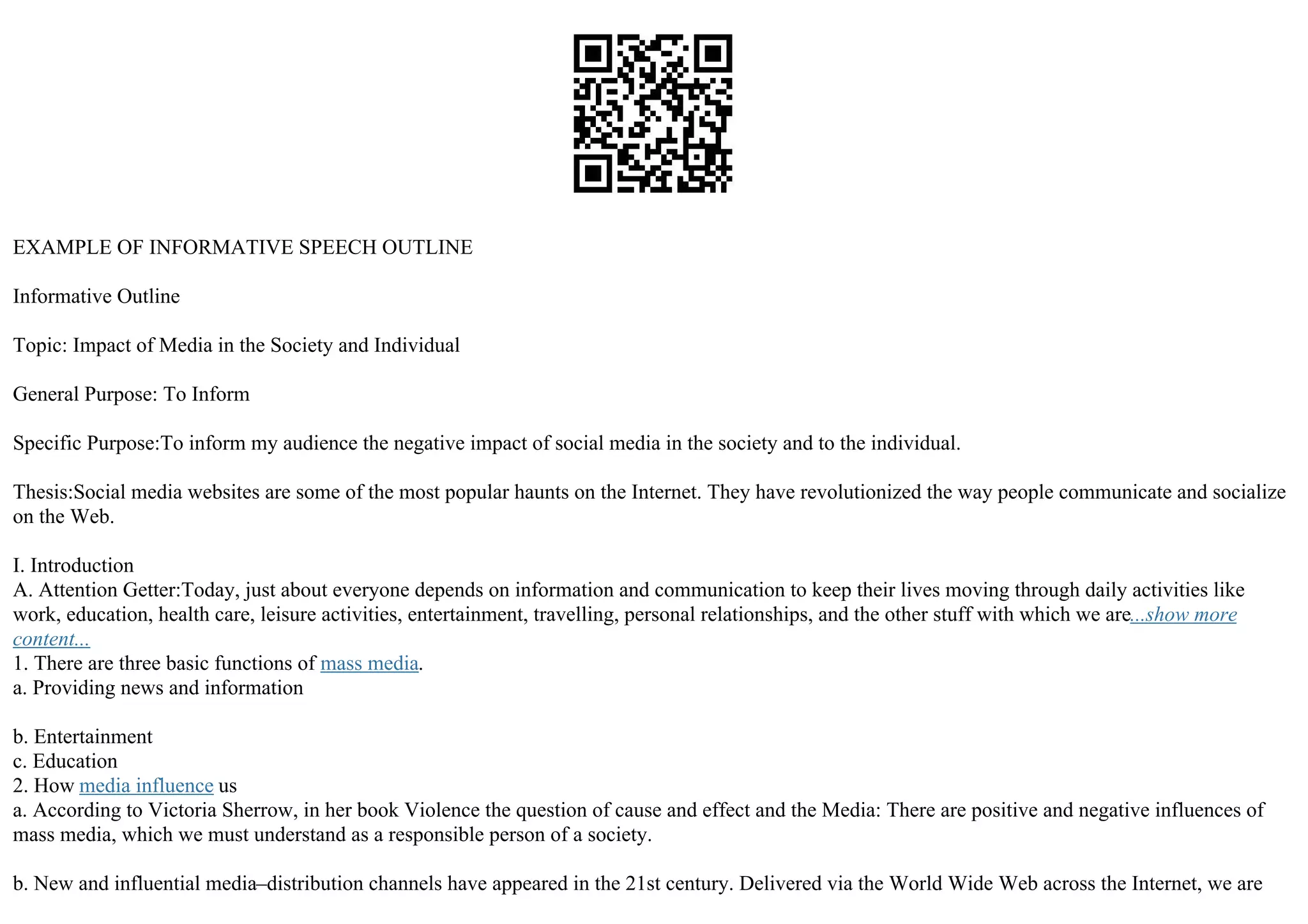 EXAMPLE OF INFORMATIVE SPEECH OUTLINE
Informative Outline
Topic: Impact of Media in the Society and Individual
General Purpose: To Inform
Specific Purpose:To inform my audience the negative impact of social media in the society and to the individual.
Thesis:Social media websites are some of the most popular haunts on the Internet. They have revolutionized the way people communicate and socialize
on the Web.
I. Introduction
A. Attention Getter:Today, just about everyone depends on information and communication to keep their lives moving through daily activities like
work, education, health care, leisure activities, entertainment, travelling, personal relationships, and the other stuff with which we are...show more
content...
1. There are three basic functions of mass media.
a. Providing news and information
b. Entertainment
c. Education
2. How media influence us
a. According to Victoria Sherrow, in her book Violence the question of cause and effect and the Media: There are positive and negative influences of
mass media, which we must understand as a responsible person of a society.
b. New and influential media–distribution channels have appeared in the 21st century. Delivered via the World Wide Web across the Internet, we are
 