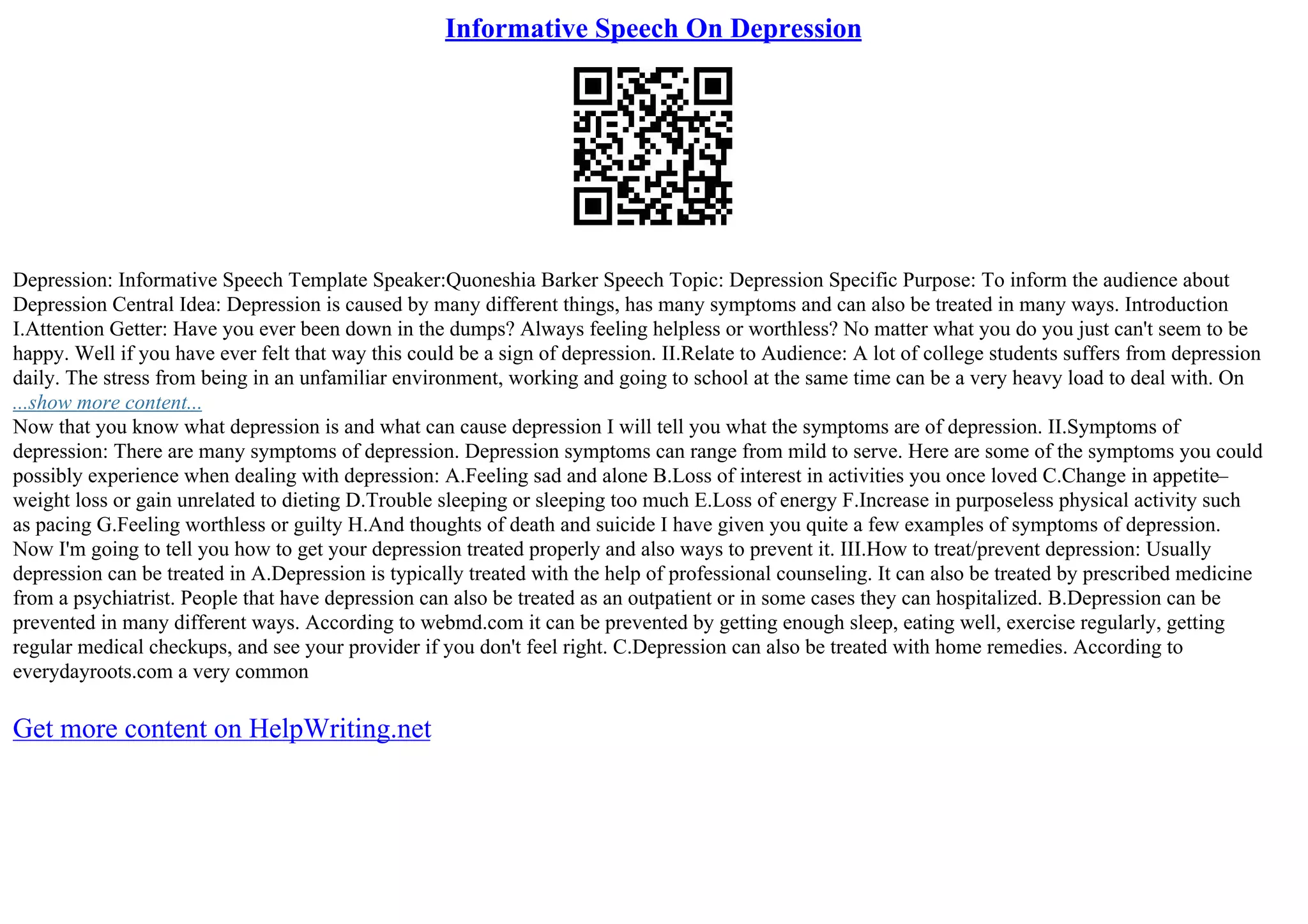 Informative Speech On Depression
Depression: Informative Speech Template Speaker:Quoneshia Barker Speech Topic: Depression Specific Purpose: To inform the audience about
Depression Central Idea: Depression is caused by many different things, has many symptoms and can also be treated in many ways. Introduction
I.Attention Getter: Have you ever been down in the dumps? Always feeling helpless or worthless? No matter what you do you just can't seem to be
happy. Well if you have ever felt that way this could be a sign of depression. II.Relate to Audience: A lot of college students suffers from depression
daily. The stress from being in an unfamiliar environment, working and going to school at the same time can be a very heavy load to deal with. On
...show more content...
Now that you know what depression is and what can cause depression I will tell you what the symptoms are of depression. II.Symptoms of
depression: There are many symptoms of depression. Depression symptoms can range from mild to serve. Here are some of the symptoms you could
possibly experience when dealing with depression: A.Feeling sad and alone B.Loss of interest in activities you once loved C.Change in appetite–
weight loss or gain unrelated to dieting D.Trouble sleeping or sleeping too much E.Loss of energy F.Increase in purposeless physical activity such
as pacing G.Feeling worthless or guilty H.And thoughts of death and suicide I have given you quite a few examples of symptoms of depression.
Now I'm going to tell you how to get your depression treated properly and also ways to prevent it. III.How to treat/prevent depression: Usually
depression can be treated in A.Depression is typically treated with the help of professional counseling. It can also be treated by prescribed medicine
from a psychiatrist. People that have depression can also be treated as an outpatient or in some cases they can hospitalized. B.Depression can be
prevented in many different ways. According to webmd.com it can be prevented by getting enough sleep, eating well, exercise regularly, getting
regular medical checkups, and see your provider if you don't feel right. C.Depression can also be treated with home remedies. According to
everydayroots.com a very common
Get more content on HelpWriting.net
 