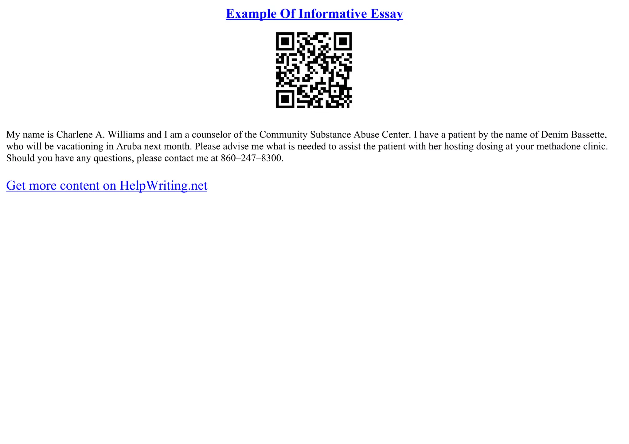 Example Of Informative Essay
My name is Charlene A. Williams and I am a counselor of the Community Substance Abuse Center. I have a patient by the name of Denim Bassette,
who will be vacationing in Aruba next month. Please advise me what is needed to assist the patient with her hosting dosing at your methadone clinic.
Should you have any questions, please contact me at 860–247–8300.
Get more content on HelpWriting.net
 