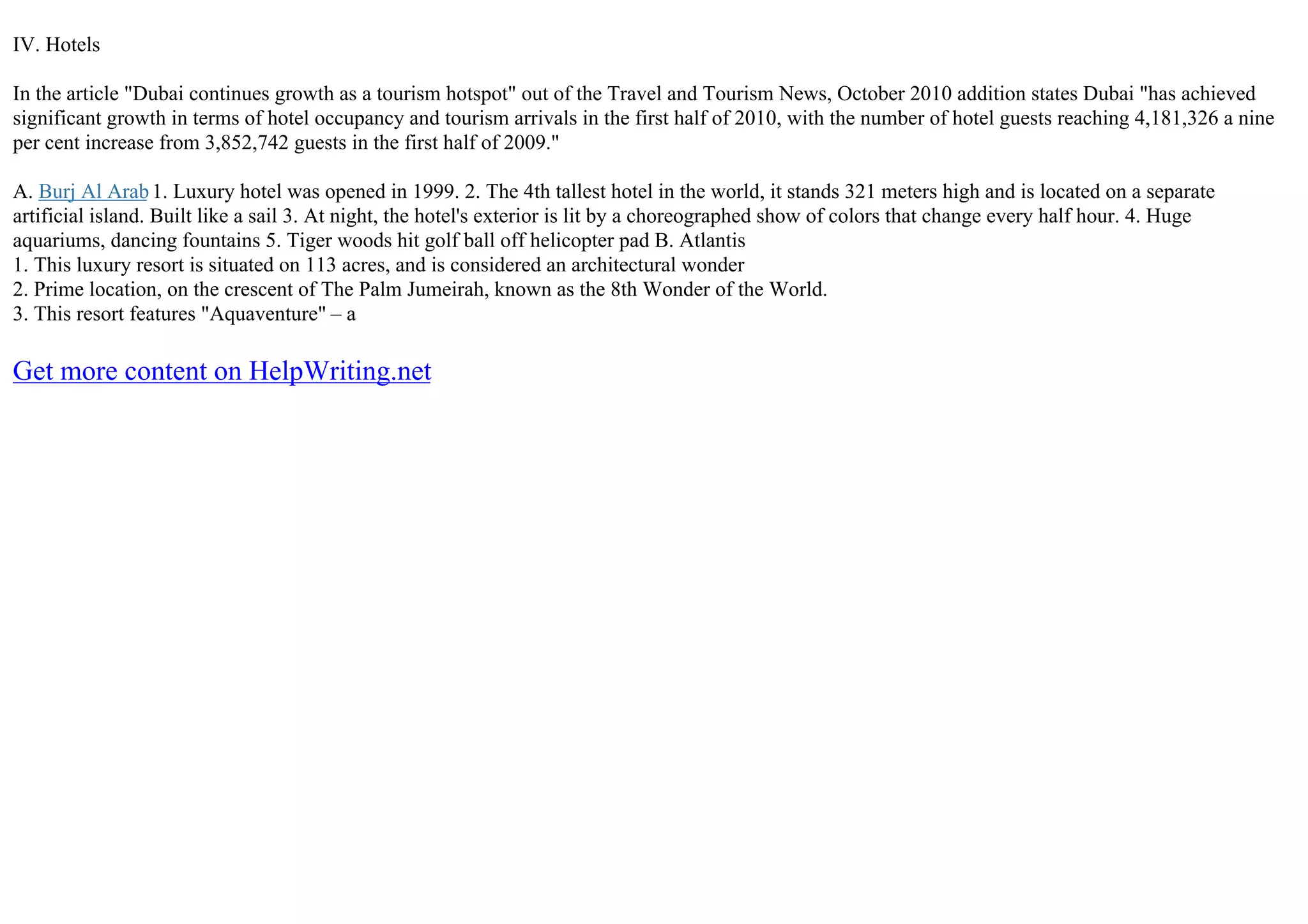 IV. Hotels
In the article "Dubai continues growth as a tourism hotspot" out of the Travel and Tourism News, October 2010 addition states Dubai "has achieved
significant growth in terms of hotel occupancy and tourism arrivals in the first half of 2010, with the number of hotel guests reaching 4,181,326 a nine
per cent increase from 3,852,742 guests in the first half of 2009."
A. Burj Al Arab1. Luxury hotel was opened in 1999. 2. The 4th tallest hotel in the world, it stands 321 meters high and is located on a separate
artificial island. Built like a sail 3. At night, the hotel's exterior is lit by a choreographed show of colors that change every half hour. 4. Huge
aquariums, dancing fountains 5. Tiger woods hit golf ball off helicopter pad B. Atlantis
1. This luxury resort is situated on 113 acres, and is considered an architectural wonder
2. Prime location, on the crescent of The Palm Jumeirah, known as the 8th Wonder of the World.
3. This resort features "Aquaventure" – a
Get more content on HelpWriting.net
 