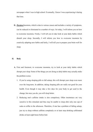 newspaper when I was in high school. Eventually, I knew I was experiencing it during
that time.
D. Preview:Insomnia, which is due to various causes and includes a variety of symptoms,
can be reduced or eliminated in a number of ways. So today, I will inform you on how
to overcome insomnia. Firstly, I will tell you to take look at your daily habits which
disturb your sleep. Secondly, I will inform you how to overcome insomnia by
creatively adopting new habits and lastly, I will tell you to prepare your brain well for
sleep.
II. Body
A. First and foremost, to overcome insomnia, try to look at your daily habits which
disrupt your sleep. Some of the things you are doing as daily habits may actually make
the problem worse.
1. If you’re using sleeping pills to fall asleep, this will disrupt your sleep even more
over the long-term. In addition, taking sleeping pills are really not good for your
health. Even though it may take a few days for your body to get used to the
change, but once you do, you will sleep better.
2. Reducing one's caffeine intake is also compulsory. Often insomniacs are very
sensitive to this stimulant and thus may be unable to sleep after only one cup of
soda or coffee in the afternoon. Therefore, if one has a problem of falling asleep,
just try to sleep without caffeine completely or at least stop drinking caffeinated
drinks at least eight hours before bed.
 