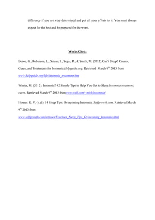 difference if you are very determined and put all your efforts to it. You must always
expect for the best and be prepared for the worst.
Works Cited:
Boose, G., Robinson, L., Saisan, J., Segal, R., & Smith, M. (2013).Can’t Sleep? Causes,
Cures, and Treatments for Insomnia.Helpguide.org. Retrieved March 9th
2013 from
www.helpguide.org/life/insomnia_treatment.htm
Winter, M. (2012). Insomnia? 42 Simple Tips to Help You Get to Sleep.Insomnia treatment,
cures. Retrieved March 9th
2013 fromwww.well.com/~mick/insomnia/
Houser, K. V. (n.d.). 14 Sleep Tips: Overcoming Insomnia. Selfgrowth.com. Retrieved March
9th
2013 from
www.selfgrowth.com/articles/Fourteen_Sleep_Tips_Overcoming_Insomnia.html
 