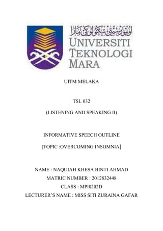 UITM MELAKA
TSL 032
(LISTENING AND SPEAKING II)
INFORMATIVE SPEECH OUTLINE
[TOPIC :OVERCOMING INSOMNIA]
NAME : NAQUIAH KHESA BINTI AHMAD
MATRIC NUMBER : 2012832448
CLASS : MPI0202D
LECTURER’S NAME : MISS SITI ZURAINA GAFAR
 