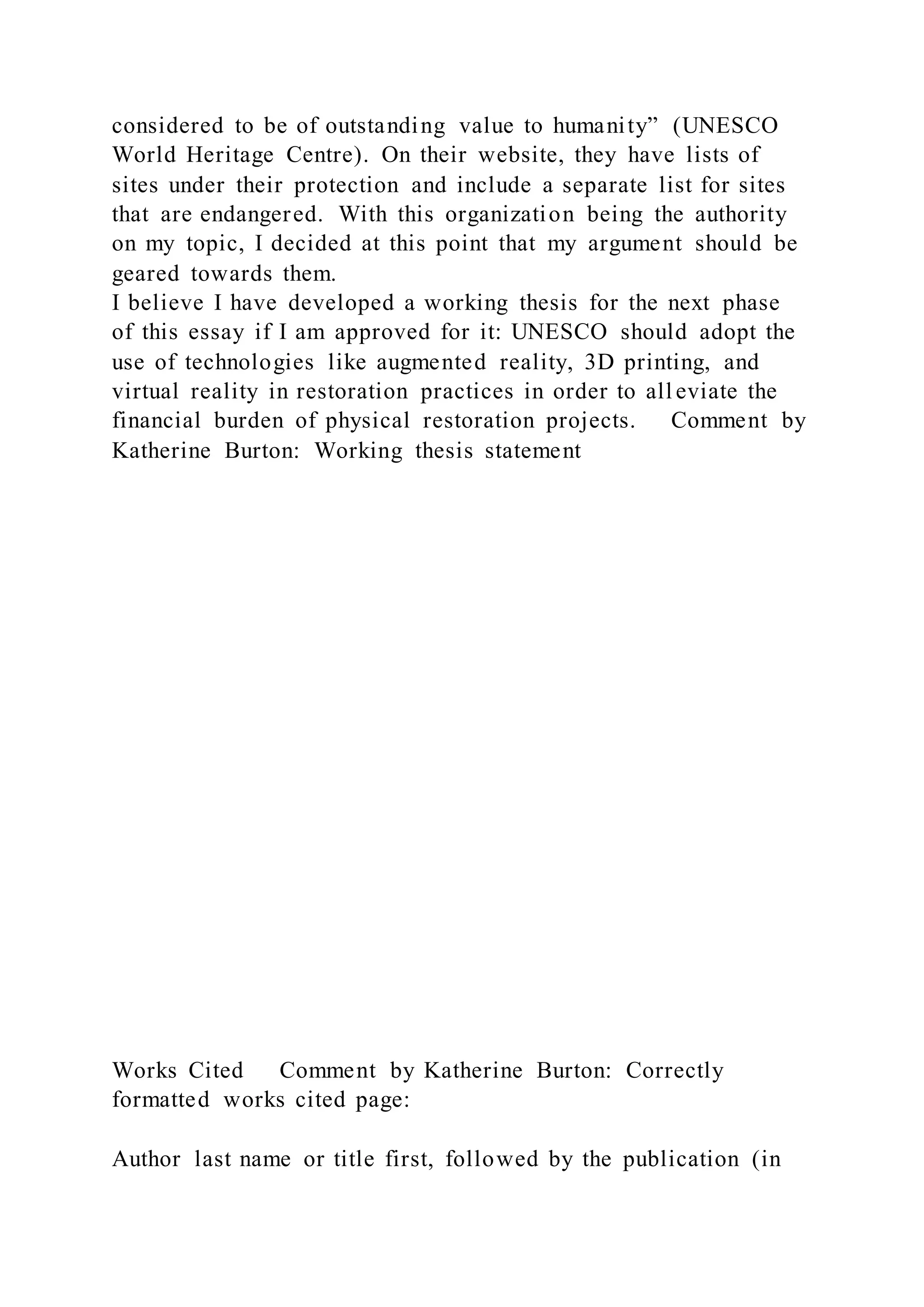 considered to be of outstanding value to humanity” (UNESCO
World Heritage Centre). On their website, they have lists of
sites under their protection and include a separate list for sites
that are endangered. With this organization being the authority
on my topic, I decided at this point that my argument should be
geared towards them.
I believe I have developed a working thesis for the next phase
of this essay if I am approved for it: UNESCO should adopt the
use of technologies like augmented reality, 3D printing, and
virtual reality in restoration practices in order to all eviate the
financial burden of physical restoration projects. Comment by
Katherine Burton: Working thesis statement
Works Cited Comment by Katherine Burton: Correctly
formatted works cited page:
Author last name or title first, followed by the publication (in
 