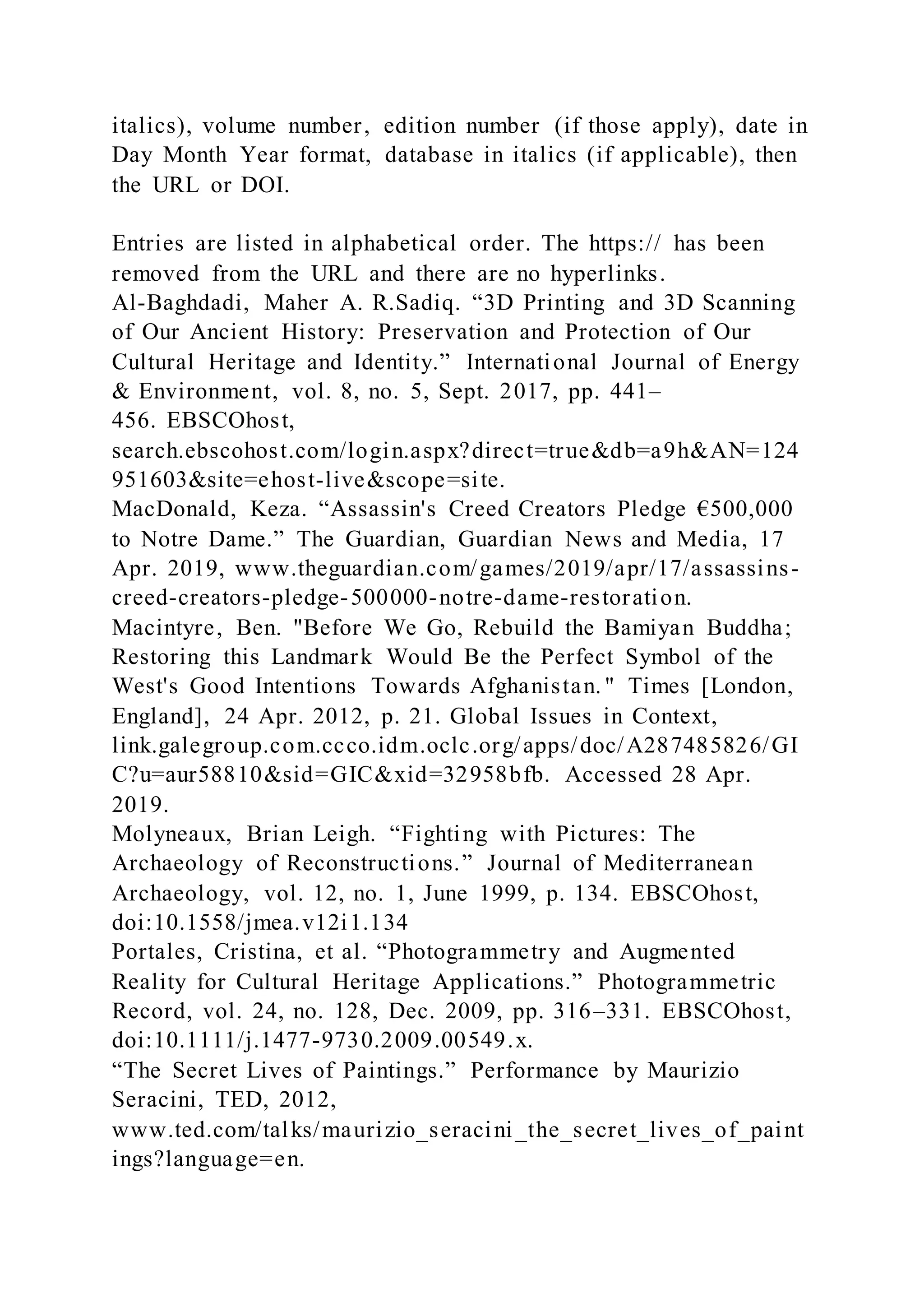 italics), volume number, edition number (if those apply), date in
Day Month Year format, database in italics (if applicable), then
the URL or DOI.
Entries are listed in alphabetical order. The https:// has been
removed from the URL and there are no hyperlinks.
Al-Baghdadi, Maher A. R.Sadiq. “3D Printing and 3D Scanning
of Our Ancient History: Preservation and Protection of Our
Cultural Heritage and Identity.” International Journal of Energy
& Environment, vol. 8, no. 5, Sept. 2017, pp. 441–
456. EBSCOhost,
search.ebscohost.com/login.aspx?direct=true&db=a9h&AN=124
951603&site=ehost-live&scope=site.
MacDonald, Keza. “Assassin's Creed Creators Pledge €500,000
to Notre Dame.” The Guardian, Guardian News and Media, 17
Apr. 2019, www.theguardian.com/games/2019/apr/17/assassins-
creed-creators-pledge-500000-notre-dame-restoration.
Macintyre, Ben. "Before We Go, Rebuild the Bamiyan Buddha;
Restoring this Landmark Would Be the Perfect Symbol of the
West's Good Intentions Towards Afghanistan. " Times [London,
England], 24 Apr. 2012, p. 21. Global Issues in Context,
link.galegroup.com.ccco.idm.oclc.org/apps/doc/A287485826/GI
C?u=aur58810&sid=GIC&xid=32958bfb. Accessed 28 Apr.
2019.
Molyneaux, Brian Leigh. “Fighting with Pictures: The
Archaeology of Reconstructions.” Journal of Mediterranean
Archaeology, vol. 12, no. 1, June 1999, p. 134. EBSCOhost,
doi:10.1558/jmea.v12i1.134
Portales, Cristina, et al. “Photogrammetry and Augmented
Reality for Cultural Heritage Applications.” Photogrammetric
Record, vol. 24, no. 128, Dec. 2009, pp. 316–331. EBSCOhost,
doi:10.1111/j.1477-9730.2009.00549.x.
“The Secret Lives of Paintings.” Performance by Maurizio
Seracini, TED, 2012,
www.ted.com/talks/maurizio_seracini_the_secret_lives_of_paint
ings?language=en.
 