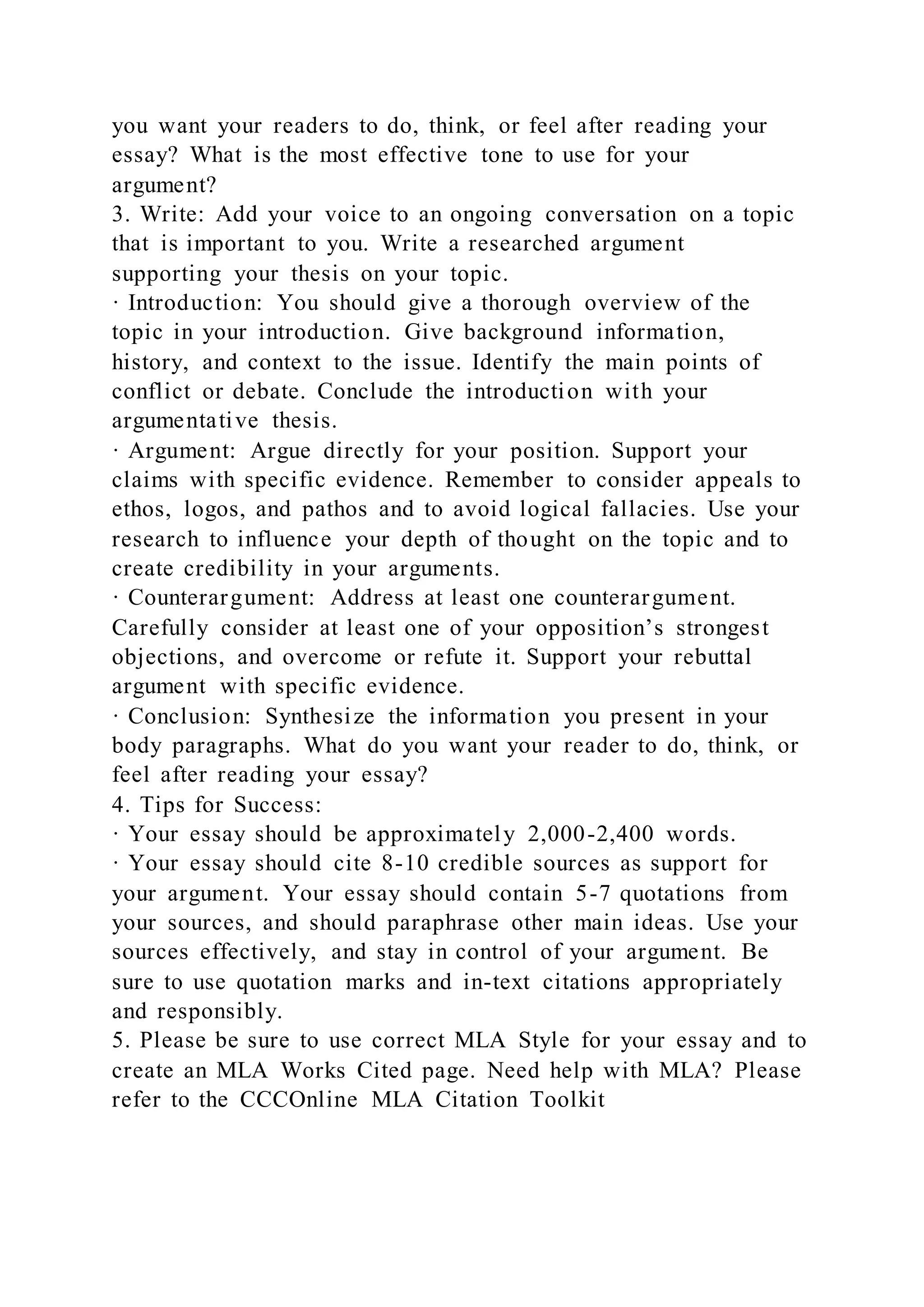 you want your readers to do, think, or feel after reading your
essay? What is the most effective tone to use for your
argument?
3. Write: Add your voice to an ongoing conversation on a topic
that is important to you. Write a researched argument
supporting your thesis on your topic.
· Introduction: You should give a thorough overview of the
topic in your introduction. Give background information,
history, and context to the issue. Identify the main points of
conflict or debate. Conclude the introduction with your
argumentative thesis.
· Argument: Argue directly for your position. Support your
claims with specific evidence. Remember to consider appeals to
ethos, logos, and pathos and to avoid logical fallacies. Use your
research to influence your depth of thought on the topic and to
create credibility in your arguments.
· Counterargument: Address at least one counterargument.
Carefully consider at least one of your opposition’s strongest
objections, and overcome or refute it. Support your rebuttal
argument with specific evidence.
· Conclusion: Synthesize the information you present in your
body paragraphs. What do you want your reader to do, think, or
feel after reading your essay?
4. Tips for Success:
· Your essay should be approximately 2,000-2,400 words.
· Your essay should cite 8-10 credible sources as support for
your argument. Your essay should contain 5-7 quotations from
your sources, and should paraphrase other main ideas. Use your
sources effectively, and stay in control of your argument. Be
sure to use quotation marks and in-text citations appropriately
and responsibly.
5. Please be sure to use correct MLA Style for your essay and to
create an MLA Works Cited page. Need help with MLA? Please
refer to the CCCOnline MLA Citation Toolkit
 