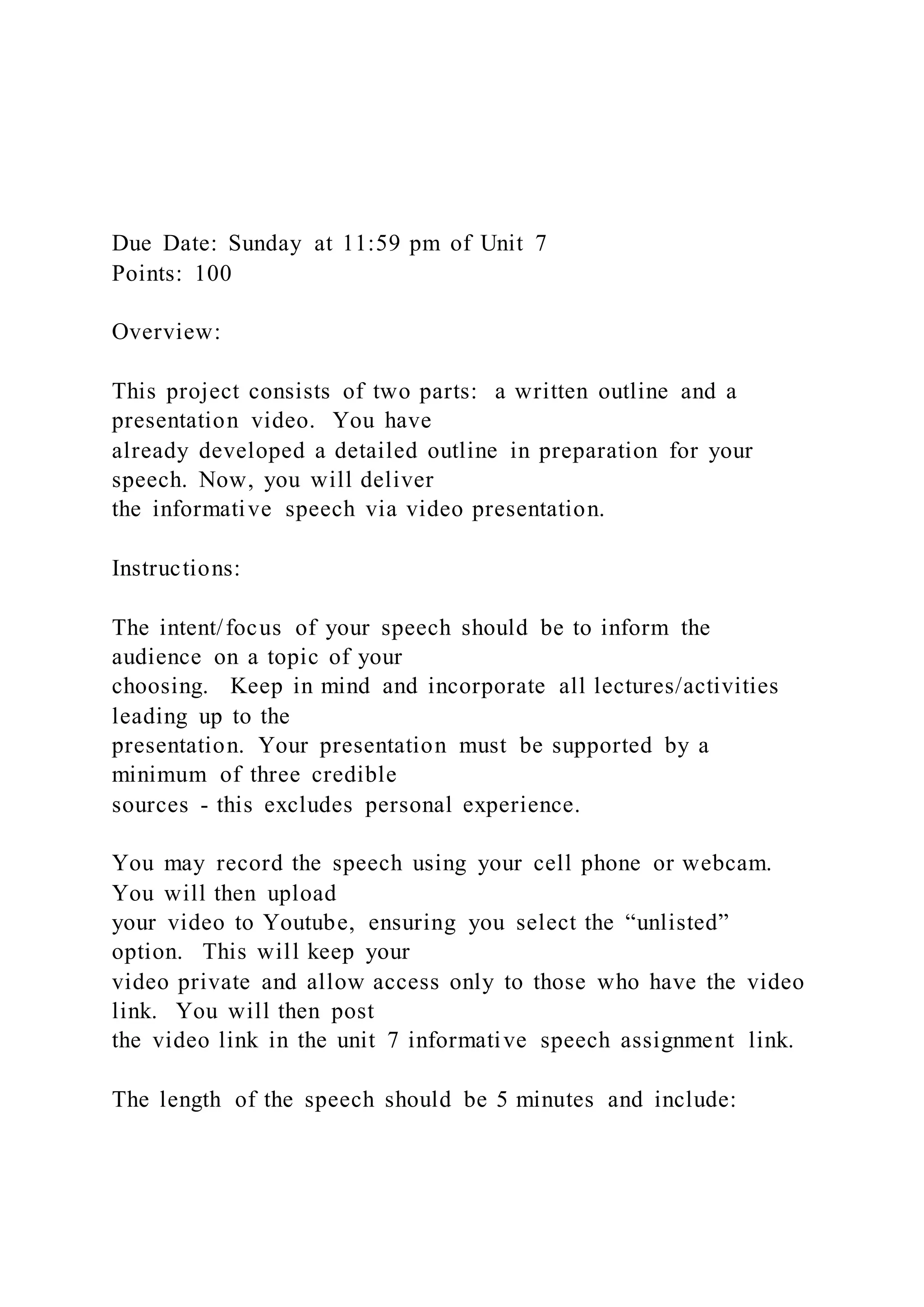 Due Date: Sunday at 11:59 pm of Unit 7
Points: 100
Overview:
This project consists of two parts: a written outline and a
presentation video. You have
already developed a detailed outline in preparation for your
speech. Now, you will deliver
the informative speech via video presentation.
Instructions:
The intent/focus of your speech should be to inform the
audience on a topic of your
choosing. Keep in mind and incorporate all lectures/activities
leading up to the
presentation. Your presentation must be supported by a
minimum of three credible
sources - this excludes personal experience.
You may record the speech using your cell phone or webcam.
You will then upload
your video to Youtube, ensuring you select the “unlisted”
option. This will keep your
video private and allow access only to those who have the video
link. You will then post
the video link in the unit 7 informative speech assignment link.
The length of the speech should be 5 minutes and include:
 