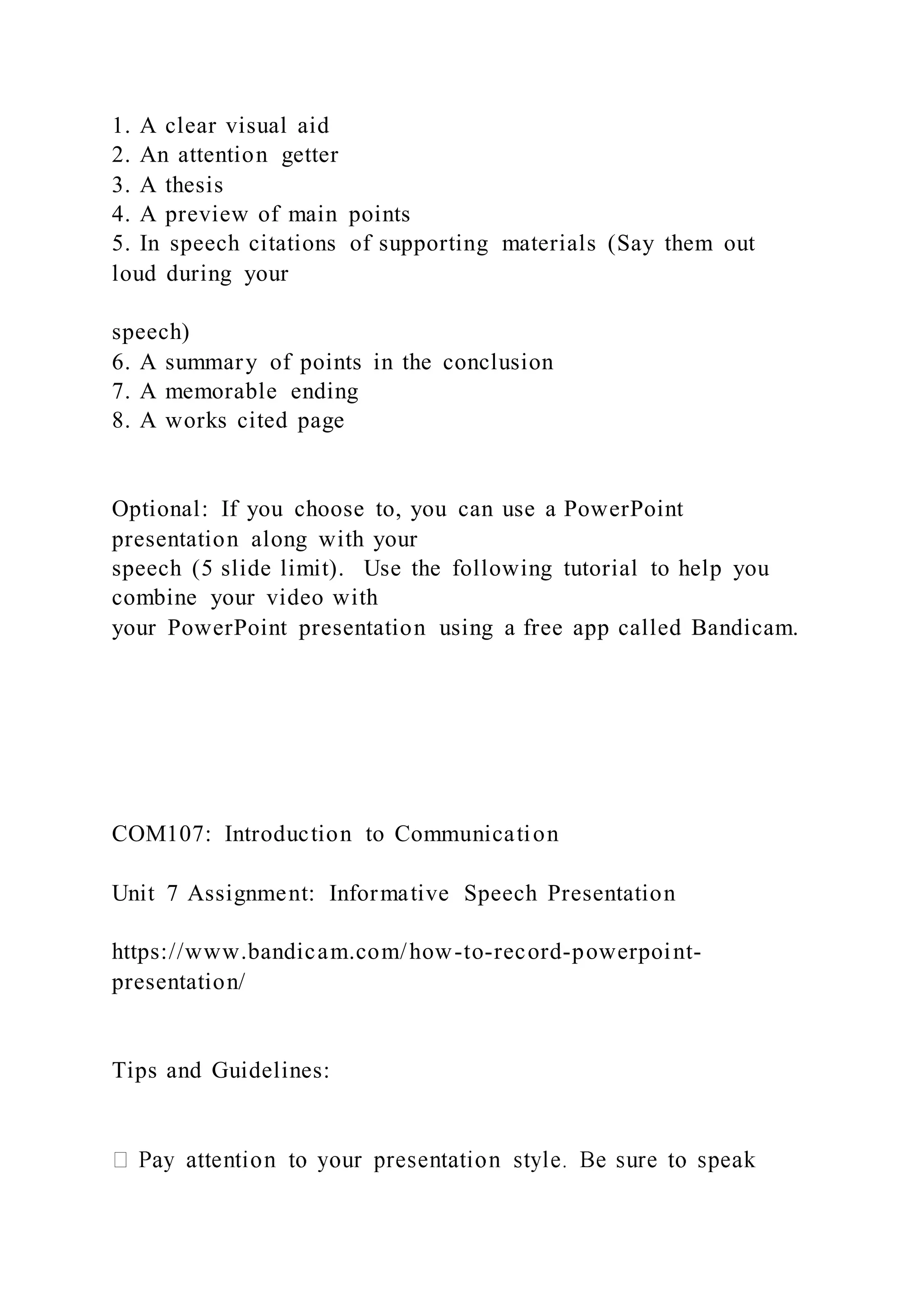 1. A clear visual aid
2. An attention getter
3. A thesis
4. A preview of main points
5. In speech citations of supporting materials (Say them out
loud during your
speech)
6. A summary of points in the conclusion
7. A memorable ending
8. A works cited page
Optional: If you choose to, you can use a PowerPoint
presentation along with your
speech (5 slide limit). Use the following tutorial to help you
combine your video with
your PowerPoint presentation using a free app called Bandicam.
COM107: Introduction to Communication
Unit 7 Assignment: Informative Speech Presentation
https://www.bandicam.com/how-to-record-powerpoint-
presentation/
Tips and Guidelines:
 