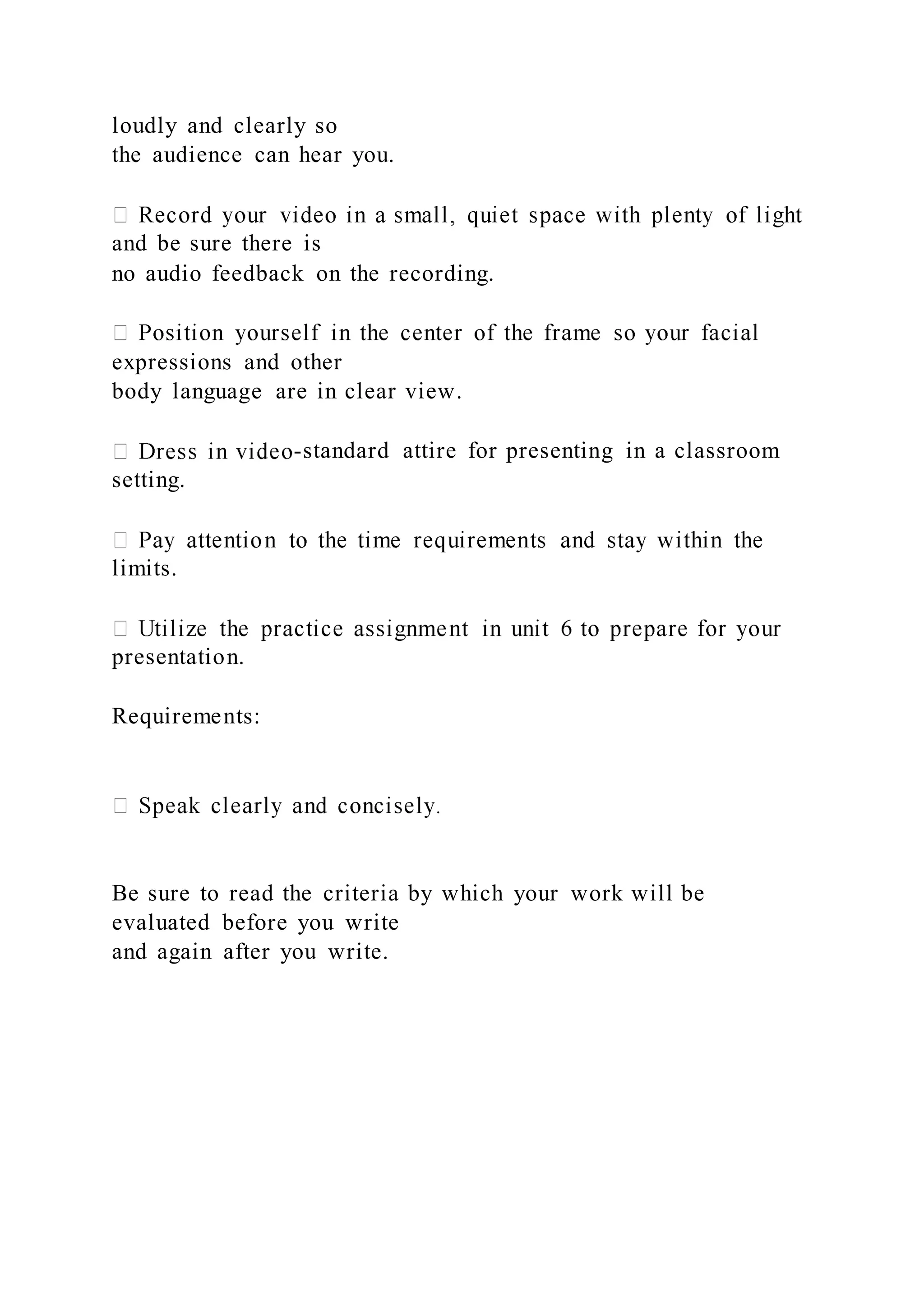 loudly and clearly so
the audience can hear you.
and be sure there is
no audio feedback on the recording.
expressions and other
body language are in clear view.
-standard attire for presenting in a classroom
setting.
limits.
presentation.
Requirements:
Be sure to read the criteria by which your work will be
evaluated before you write
and again after you write.
 