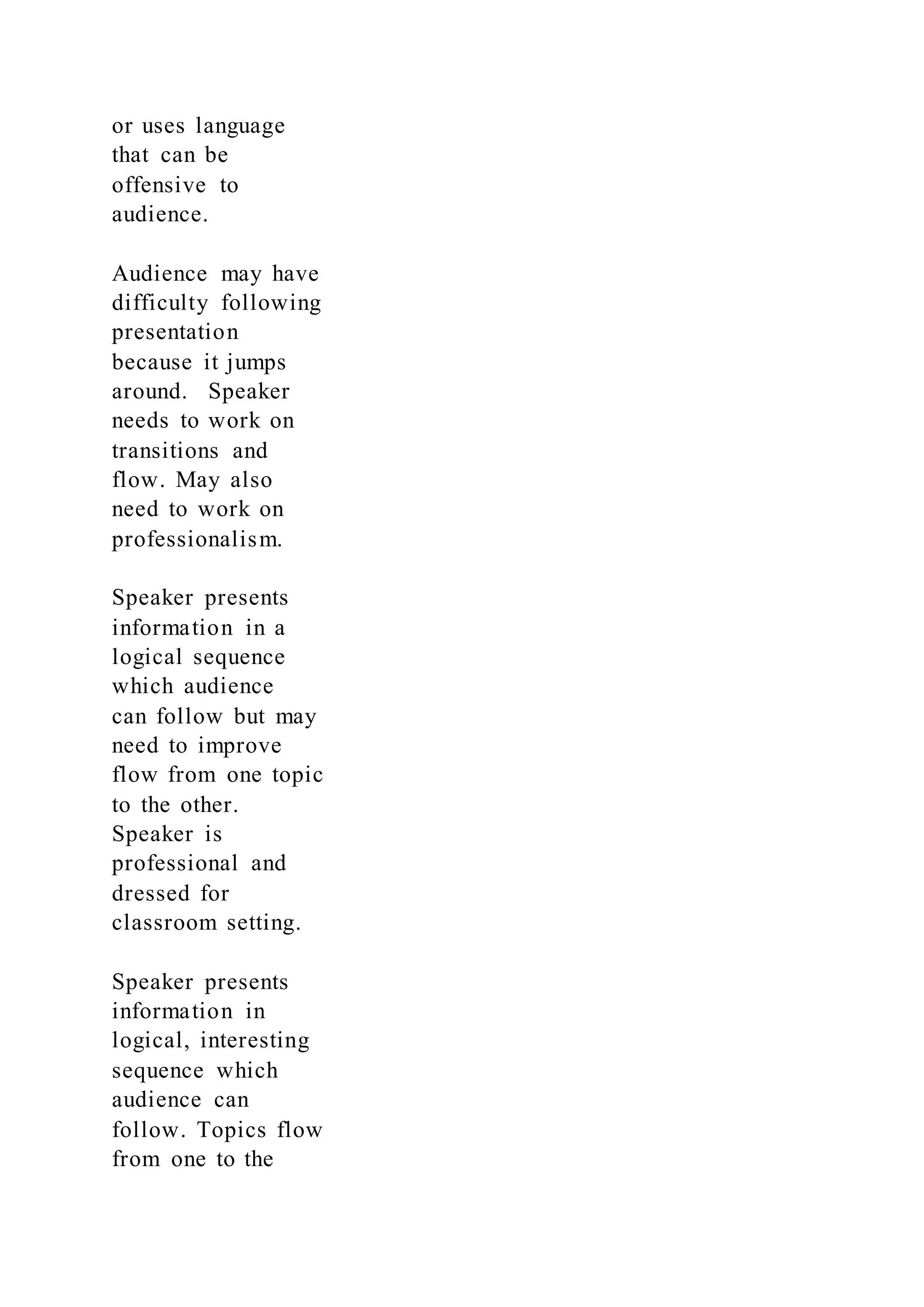 or uses language
that can be
offensive to
audience.
Audience may have
difficulty following
presentation
because it jumps
around. Speaker
needs to work on
transitions and
flow. May also
need to work on
professionalism.
Speaker presents
information in a
logical sequence
which audience
can follow but may
need to improve
flow from one topic
to the other.
Speaker is
professional and
dressed for
classroom setting.
Speaker presents
information in
logical, interesting
sequence which
audience can
follow. Topics flow
from one to the
 