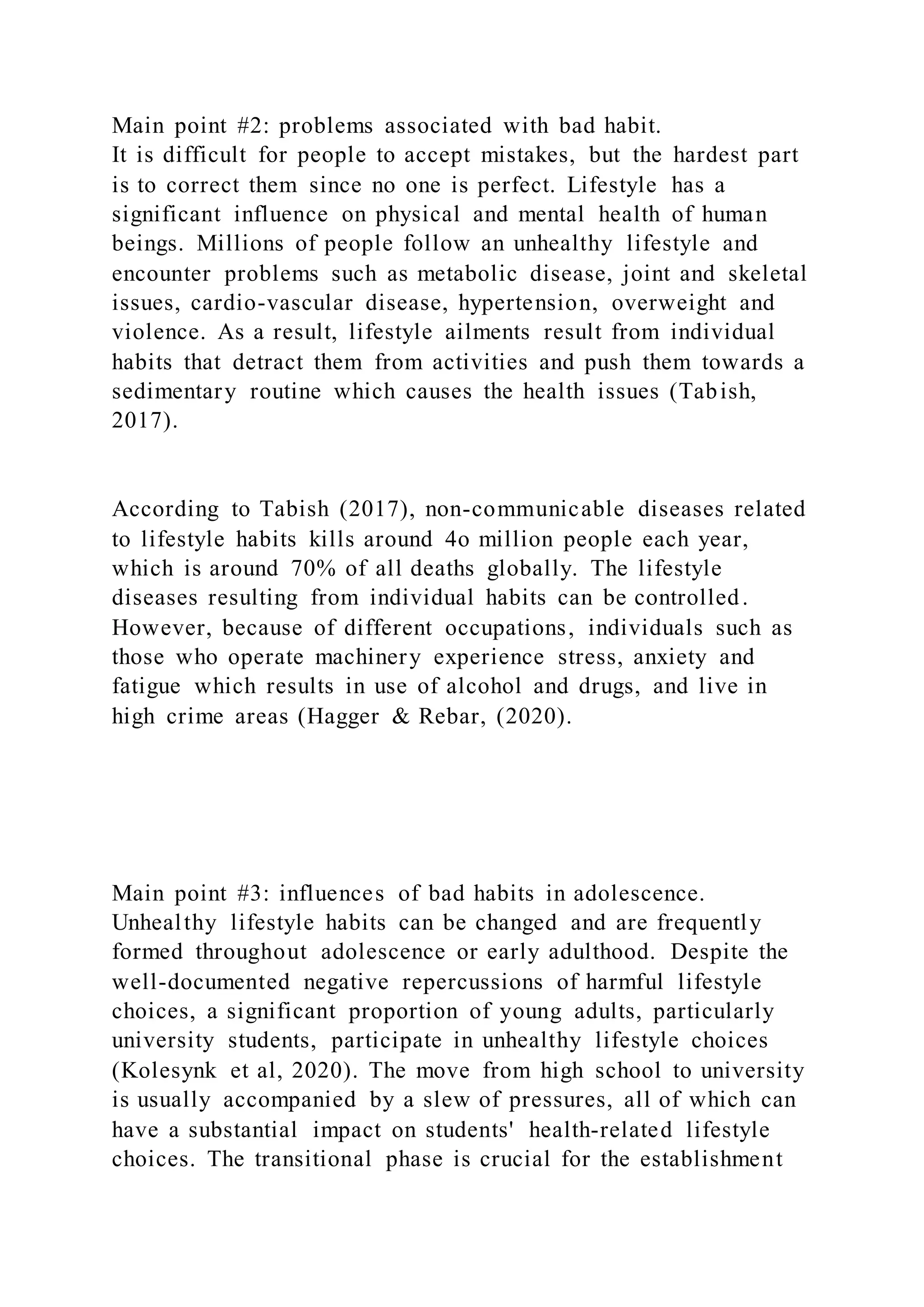 Main point #2: problems associated with bad habit.
It is difficult for people to accept mistakes, but the hardest part
is to correct them since no one is perfect. Lifestyle has a
significant influence on physical and mental health of human
beings. Millions of people follow an unhealthy lifestyle and
encounter problems such as metabolic disease, joint and skeletal
issues, cardio-vascular disease, hypertension, overweight and
violence. As a result, lifestyle ailments result from individual
habits that detract them from activities and push them towards a
sedimentary routine which causes the health issues (Tabish,
2017).
According to Tabish (2017), non-communicable diseases related
to lifestyle habits kills around 4o million people each year,
which is around 70% of all deaths globally. The lifestyle
diseases resulting from individual habits can be controlled.
However, because of different occupations, individuals such as
those who operate machinery experience stress, anxiety and
fatigue which results in use of alcohol and drugs, and live in
high crime areas (Hagger & Rebar, (2020).
Main point #3: influences of bad habits in adolescence.
Unhealthy lifestyle habits can be changed and are frequently
formed throughout adolescence or early adulthood. Despite the
well-documented negative repercussions of harmful lifestyle
choices, a significant proportion of young adults, particularly
university students, participate in unhealthy lifestyle choices
(Kolesynk et al, 2020). The move from high school to university
is usually accompanied by a slew of pressures, all of which can
have a substantial impact on students' health-related lifestyle
choices. The transitional phase is crucial for the establishment
 