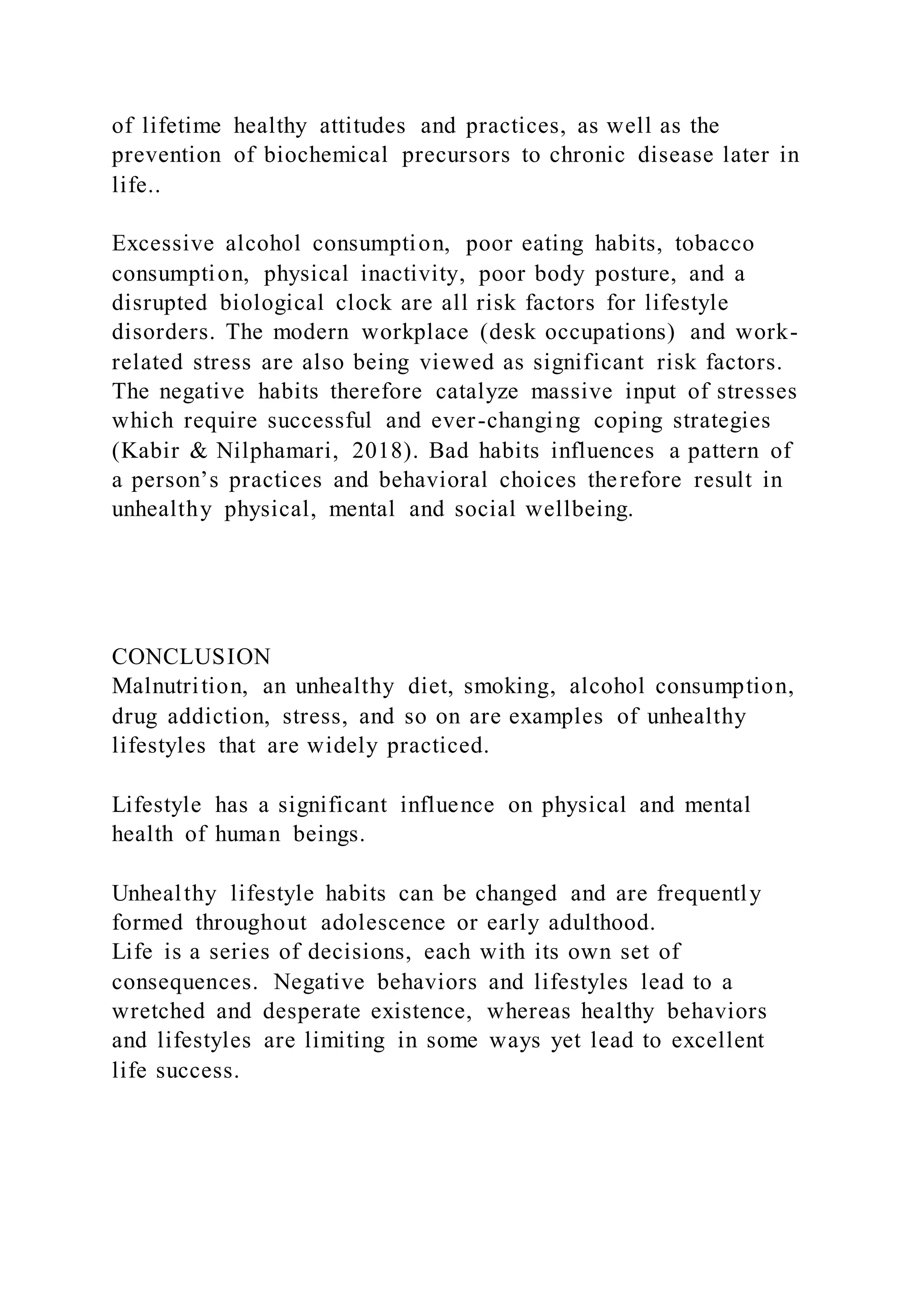 of lifetime healthy attitudes and practices, as well as the
prevention of biochemical precursors to chronic disease later in
life..
Excessive alcohol consumption, poor eating habits, tobacco
consumption, physical inactivity, poor body posture, and a
disrupted biological clock are all risk factors for lifestyle
disorders. The modern workplace (desk occupations) and work-
related stress are also being viewed as significant risk factors.
The negative habits therefore catalyze massive input of stresses
which require successful and ever-changing coping strategies
(Kabir & Nilphamari, 2018). Bad habits influences a pattern of
a person’s practices and behavioral choices therefore result in
unhealthy physical, mental and social wellbeing.
CONCLUSION
Malnutrition, an unhealthy diet, smoking, alcohol consumption,
drug addiction, stress, and so on are examples of unhealthy
lifestyles that are widely practiced.
Lifestyle has a significant influence on physical and mental
health of human beings.
Unhealthy lifestyle habits can be changed and are frequently
formed throughout adolescence or early adulthood.
Life is a series of decisions, each with its own set of
consequences. Negative behaviors and lifestyles lead to a
wretched and desperate existence, whereas healthy behaviors
and lifestyles are limiting in some ways yet lead to excellent
life success.
 