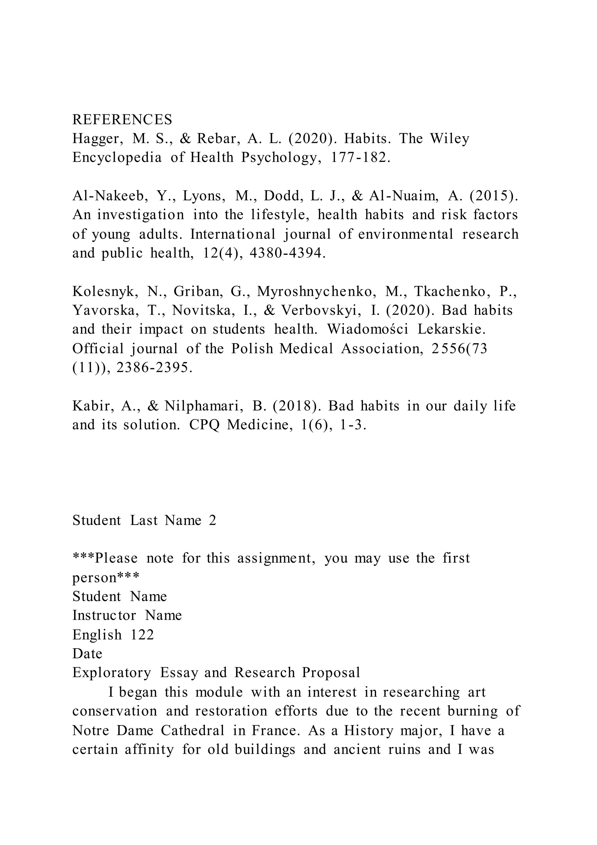 REFERENCES
Hagger, M. S., & Rebar, A. L. (2020). Habits. The Wiley
Encyclopedia of Health Psychology, 177-182.
Al-Nakeeb, Y., Lyons, M., Dodd, L. J., & Al-Nuaim, A. (2015).
An investigation into the lifestyle, health habits and risk factors
of young adults. International journal of environmental research
and public health, 12(4), 4380-4394.
Kolesnyk, N., Griban, G., Myroshnychenko, M., Tkachenko, P.,
Yavorska, T., Novitska, I., & Verbovskyi, I. (2020). Bad habits
and their impact on students health. Wiadomości Lekarskie.
Official journal of the Polish Medical Association, 2556(73
(11)), 2386-2395.
Kabir, A., & Nilphamari, B. (2018). Bad habits in our daily life
and its solution. CPQ Medicine, 1(6), 1-3.
Student Last Name 2
***Please note for this assignment, you may use the first
person***
Student Name
Instructor Name
English 122
Date
Exploratory Essay and Research Proposal
I began this module with an interest in researching art
conservation and restoration efforts due to the recent burning of
Notre Dame Cathedral in France. As a History major, I have a
certain affinity for old buildings and ancient ruins and I was
 