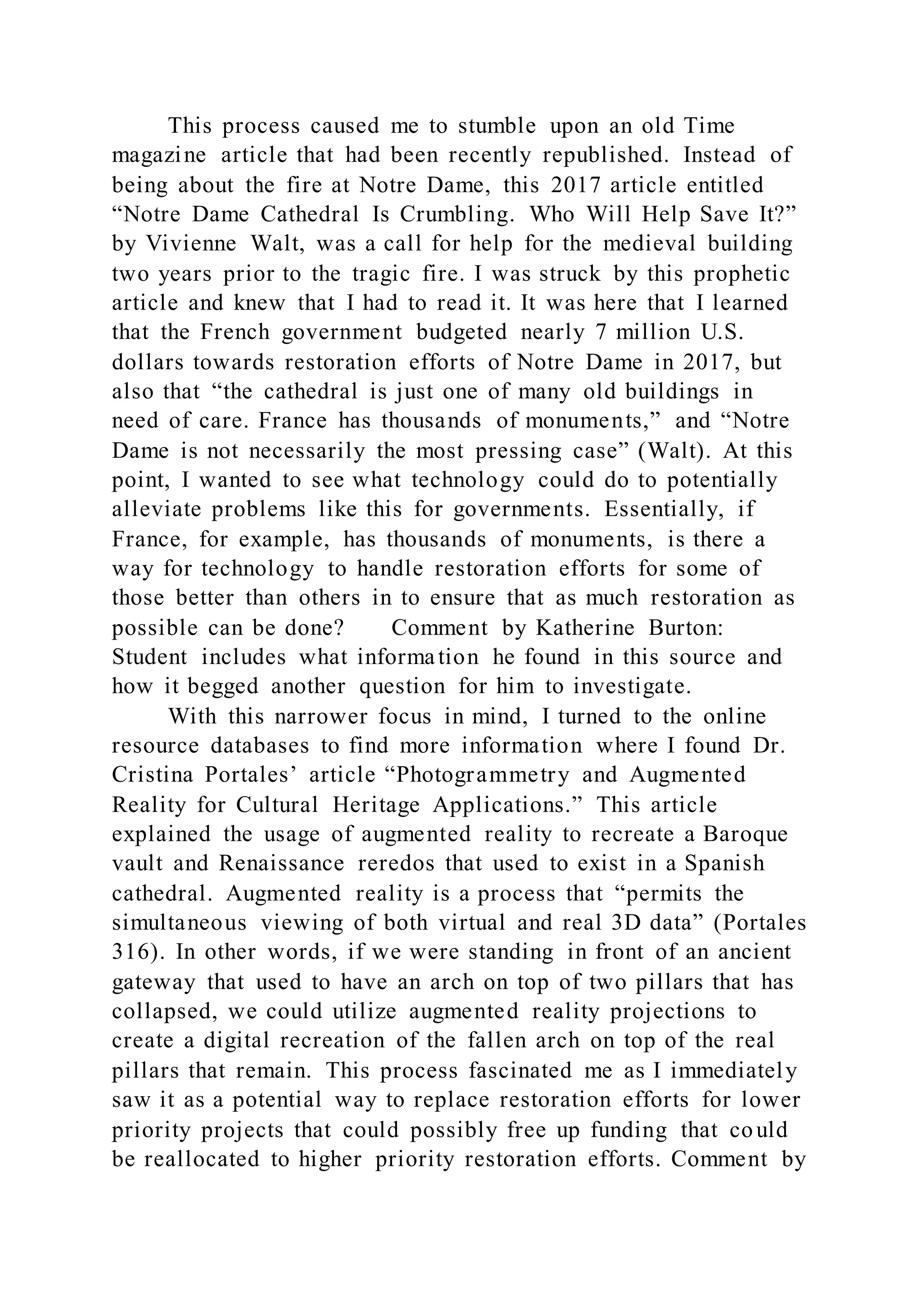 This process caused me to stumble upon an old Time
magazine article that had been recently republished. Instead of
being about the fire at Notre Dame, this 2017 article entitled
“Notre Dame Cathedral Is Crumbling. Who Will Help Save It?”
by Vivienne Walt, was a call for help for the medieval building
two years prior to the tragic fire. I was struck by this prophetic
article and knew that I had to read it. It was here that I learned
that the French government budgeted nearly 7 million U.S.
dollars towards restoration efforts of Notre Dame in 2017, but
also that “the cathedral is just one of many old buildings in
need of care. France has thousands of monuments,” and “Notre
Dame is not necessarily the most pressing case” (Walt). At this
point, I wanted to see what technology could do to potentially
alleviate problems like this for governments. Essentially, if
France, for example, has thousands of monuments, is there a
way for technology to handle restoration efforts for some of
those better than others in to ensure that as much restoration as
possible can be done? Comment by Katherine Burton:
Student includes what information he found in this source and
how it begged another question for him to investigate.
With this narrower focus in mind, I turned to the online
resource databases to find more information where I found Dr.
Cristina Portales’ article “Photogrammetry and Augmented
Reality for Cultural Heritage Applications.” This article
explained the usage of augmented reality to recreate a Baroque
vault and Renaissance reredos that used to exist in a Spanish
cathedral. Augmented reality is a process that “permits the
simultaneous viewing of both virtual and real 3D data” (Portales
316). In other words, if we were standing in front of an ancient
gateway that used to have an arch on top of two pillars that has
collapsed, we could utilize augmented reality projections to
create a digital recreation of the fallen arch on top of the real
pillars that remain. This process fascinated me as I immediately
saw it as a potential way to replace restoration efforts for lower
priority projects that could possibly free up funding that could
be reallocated to higher priority restoration efforts. Comment by
 