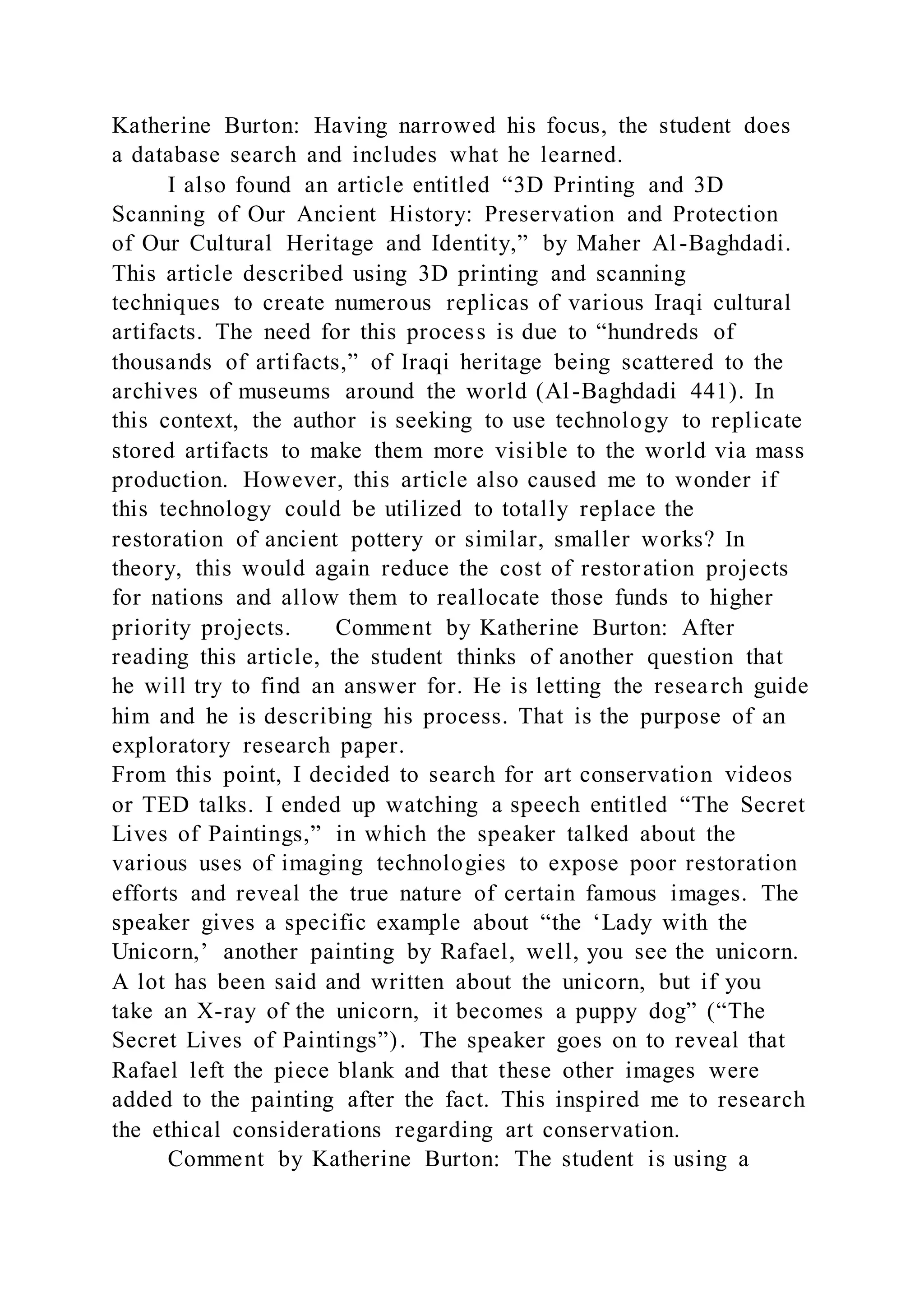 Katherine Burton: Having narrowed his focus, the student does
a database search and includes what he learned.
I also found an article entitled “3D Printing and 3D
Scanning of Our Ancient History: Preservation and Protection
of Our Cultural Heritage and Identity,” by Maher Al-Baghdadi.
This article described using 3D printing and scanning
techniques to create numerous replicas of various Iraqi cultural
artifacts. The need for this process is due to “hundreds of
thousands of artifacts,” of Iraqi heritage being scattered to the
archives of museums around the world (Al-Baghdadi 441). In
this context, the author is seeking to use technology to replicate
stored artifacts to make them more visible to the world via mass
production. However, this article also caused me to wonder if
this technology could be utilized to totally replace the
restoration of ancient pottery or similar, smaller works? In
theory, this would again reduce the cost of restoration projects
for nations and allow them to reallocate those funds to higher
priority projects. Comment by Katherine Burton: After
reading this article, the student thinks of another question that
he will try to find an answer for. He is letting the research guide
him and he is describing his process. That is the purpose of an
exploratory research paper.
From this point, I decided to search for art conservation videos
or TED talks. I ended up watching a speech entitled “The Secret
Lives of Paintings,” in which the speaker talked about the
various uses of imaging technologies to expose poor restoration
efforts and reveal the true nature of certain famous images. The
speaker gives a specific example about “the ‘Lady with the
Unicorn,’ another painting by Rafael, well, you see the unicorn.
A lot has been said and written about the unicorn, but if you
take an X-ray of the unicorn, it becomes a puppy dog” (“The
Secret Lives of Paintings”). The speaker goes on to reveal that
Rafael left the piece blank and that these other images were
added to the painting after the fact. This inspired me to research
the ethical considerations regarding art conservation.
Comment by Katherine Burton: The student is using a
 