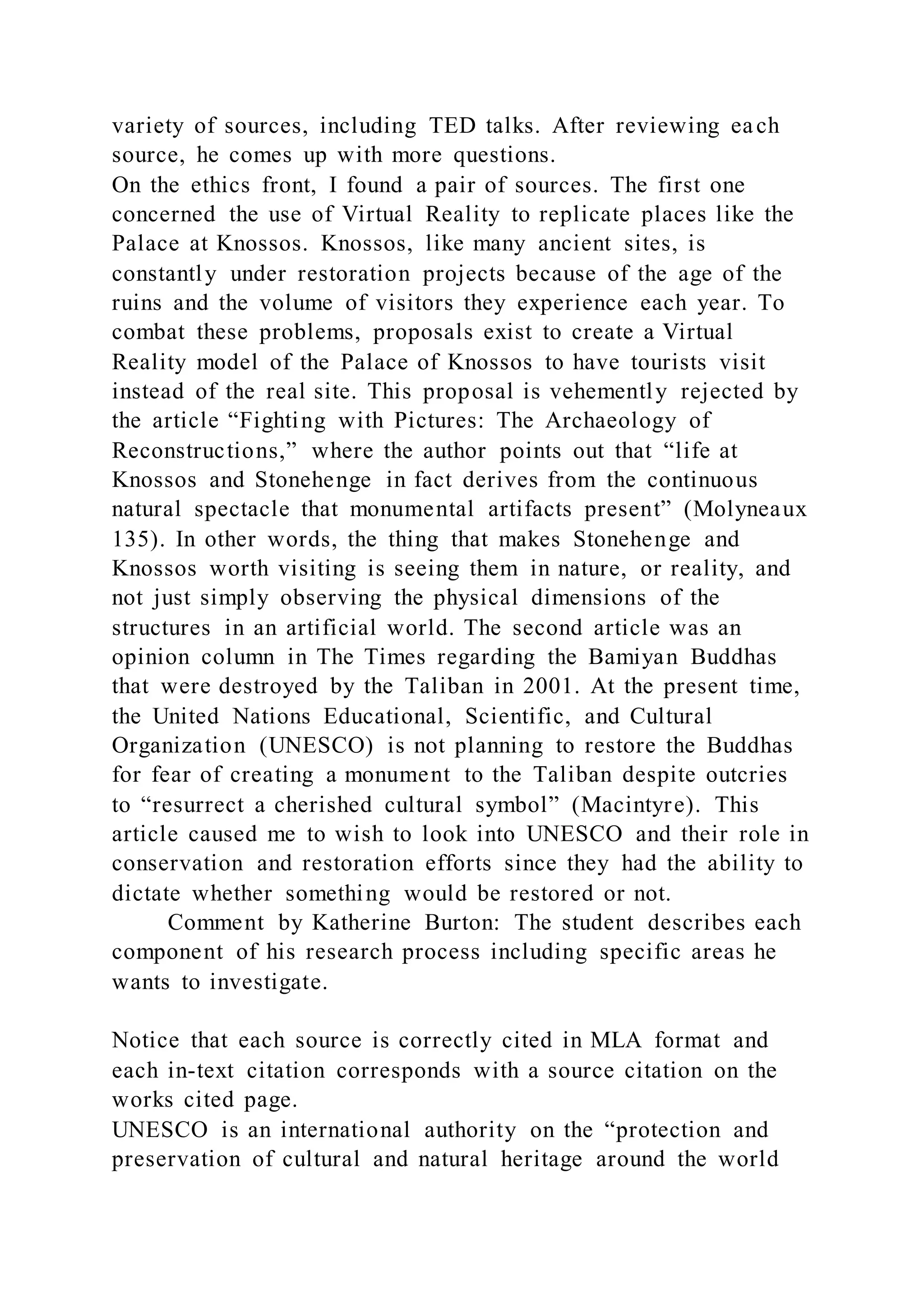 variety of sources, including TED talks. After reviewing each
source, he comes up with more questions.
On the ethics front, I found a pair of sources. The first one
concerned the use of Virtual Reality to replicate places like the
Palace at Knossos. Knossos, like many ancient sites, is
constantly under restoration projects because of the age of the
ruins and the volume of visitors they experience each year. To
combat these problems, proposals exist to create a Virtual
Reality model of the Palace of Knossos to have tourists visit
instead of the real site. This proposal is vehemently rejected by
the article “Fighting with Pictures: The Archaeology of
Reconstructions,” where the author points out that “life at
Knossos and Stonehenge in fact derives from the continuous
natural spectacle that monumental artifacts present” (Molyneaux
135). In other words, the thing that makes Stonehenge and
Knossos worth visiting is seeing them in nature, or reality, and
not just simply observing the physical dimensions of the
structures in an artificial world. The second article was an
opinion column in The Times regarding the Bamiyan Buddhas
that were destroyed by the Taliban in 2001. At the present time,
the United Nations Educational, Scientific, and Cultural
Organization (UNESCO) is not planning to restore the Buddhas
for fear of creating a monument to the Taliban despite outcries
to “resurrect a cherished cultural symbol” (Macintyre). This
article caused me to wish to look into UNESCO and their role in
conservation and restoration efforts since they had the ability to
dictate whether something would be restored or not.
Comment by Katherine Burton: The student describes each
component of his research process including specific areas he
wants to investigate.
Notice that each source is correctly cited in MLA format and
each in-text citation corresponds with a source citation on the
works cited page.
UNESCO is an international authority on the “protection and
preservation of cultural and natural heritage around the world
 
