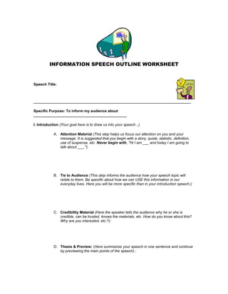 INFORMATION SPEECH OUTLINE WORKSHEET
Speech Title:
____________________________________________________________________________
Specific Purpose: To inform my audience about
_____________________________________________
I. Introduction (Your goal here is to draw us into your speech...)
A. Attention Material (This step helps us focus our attention on you and your
message. It is suggested that you begin with a story, quote, statistic, definition,
use of suspense, etc. Never begin with, "Hi I am ___ and today I am going to
talk about ___."):
B. Tie to Audience (This step informs the audience how your speech topic will
relate to them. Be specific about how we can USE this information in our
everyday lives. Here you will be more specific than in your introduction speech.):
C. Credibility Material (Here the speaker tells the audience why he or she is
credible, can be trusted, knows the materials, etc. How do you know about this?
Why are you interested, etc.?):
D. Thesis & Preview: (Here summarize your speech in one sentence and continue
by previewing the main points of the speech).:
 