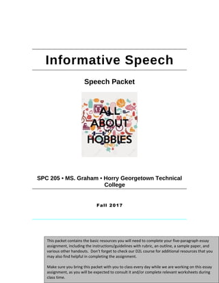 Informative Speech
Speech Packet
SPC 205 • MS. Graham • Horry Georgetown Technical
College
Fall 2017
1
This packet contains the basic resources you will need to complete your five-paragraph essay
assignment, including the instructions/guidelines with rubric, an outline, a sample paper, and
various other handouts. Don’t forget to check our D2L course for additional resources that you
may also find helpful in completing the assignment.
Make sure you bring this packet with you to class every day while we are working on this essay
assignment, as you will be expected to consult it and/or complete relevant worksheets during
class time.
This packet contains the basic resources you will need to complete your five-paragraph essay
assignment, including the instructions/guidelines with rubric, an outline, a sample paper, and
various other handouts. Don’t forget to check our D2L course for additional resources that you
may also find helpful in completing the assignment.
Make sure you bring this packet with you to class every day while we are working on this essay
assignment, as you will be expected to consult it and/or complete relevant worksheets during
class time.
This packet contains the basic resources you will need to complete your five-paragraph essay
assignment, including the instructions/guidelines with rubric, an outline, a sample paper, and
various other handouts. Don’t forget to check our D2L course for additional resources that you
may also find helpful in completing the assignment.
Make sure you bring this packet with you to class every day while we are working on this essay
assignment, as you will be expected to consult it and/or complete relevant worksheets during
class time.
 