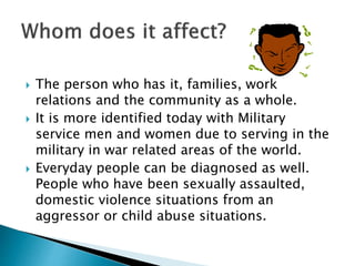  The person who has it, families, work 
relations and the community as a whole. 
 It is more identified today with Military 
service men and women due to serving in the 
military in war related areas of the world. 
 Everyday people can be diagnosed as well. 
People who have been sexually assaulted, 
domestic violence situations from an 
aggressor or child abuse situations. 
 