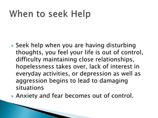  Seek help when you are having disturbing 
thoughts, you feel your life is out of control, 
difficulty maintaining close relationships, 
hopelessness takes over, lack of interest in 
everyday activities, or depression as well as 
aggression begins to lead to damaging 
situations 
 Anxiety and fear becomes out of control. 
 