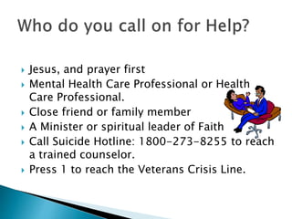  Jesus, and prayer first 
 Mental Health Care Professional or Health 
Care Professional. 
 Close friend or family member 
 A Minister or spiritual leader of Faith 
 Call Suicide Hotline: 1800-273-8255 to reach 
a trained counselor. 
 Press 1 to reach the Veterans Crisis Line. 
 