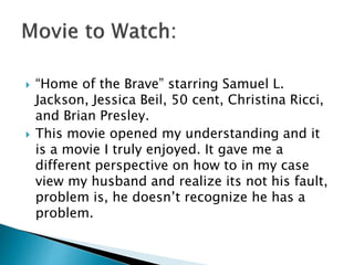  “Home of the Brave” starring Samuel L. 
Jackson, Jessica Beil, 50 cent, Christina Ricci, 
and Brian Presley. 
 This movie opened my understanding and it 
is a movie I truly enjoyed. It gave me a 
different perspective on how to in my case 
view my husband and realize its not his fault, 
problem is, he doesn’t recognize he has a 
problem. 
