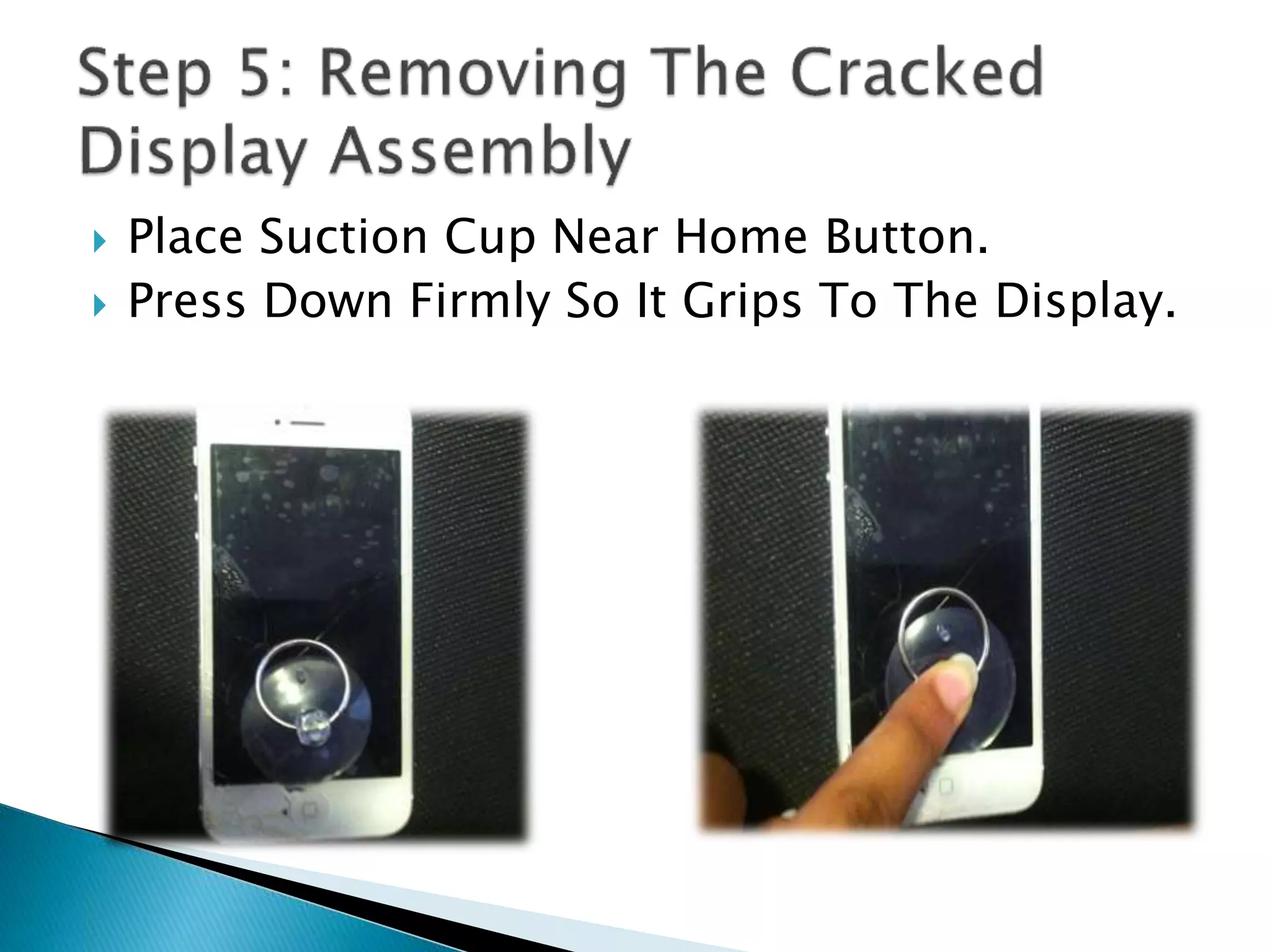  Place Suction Cup Near Home Button.
 Press Down Firmly So It Grips To The Display.
 
