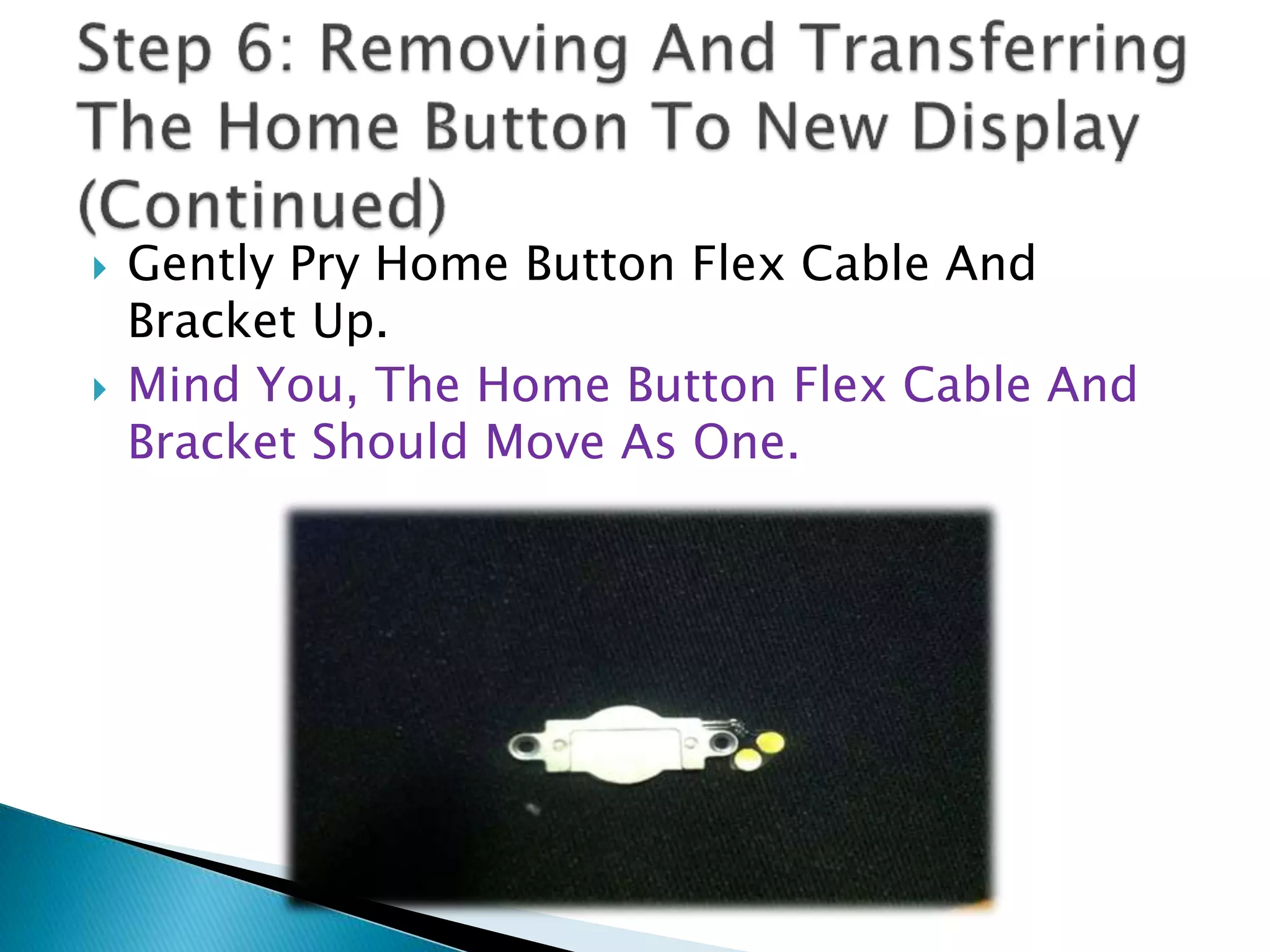  Gently Pry Home Button Flex Cable And
Bracket Up.
 Mind You, The Home Button Flex Cable And
Bracket Should Move As One.
 