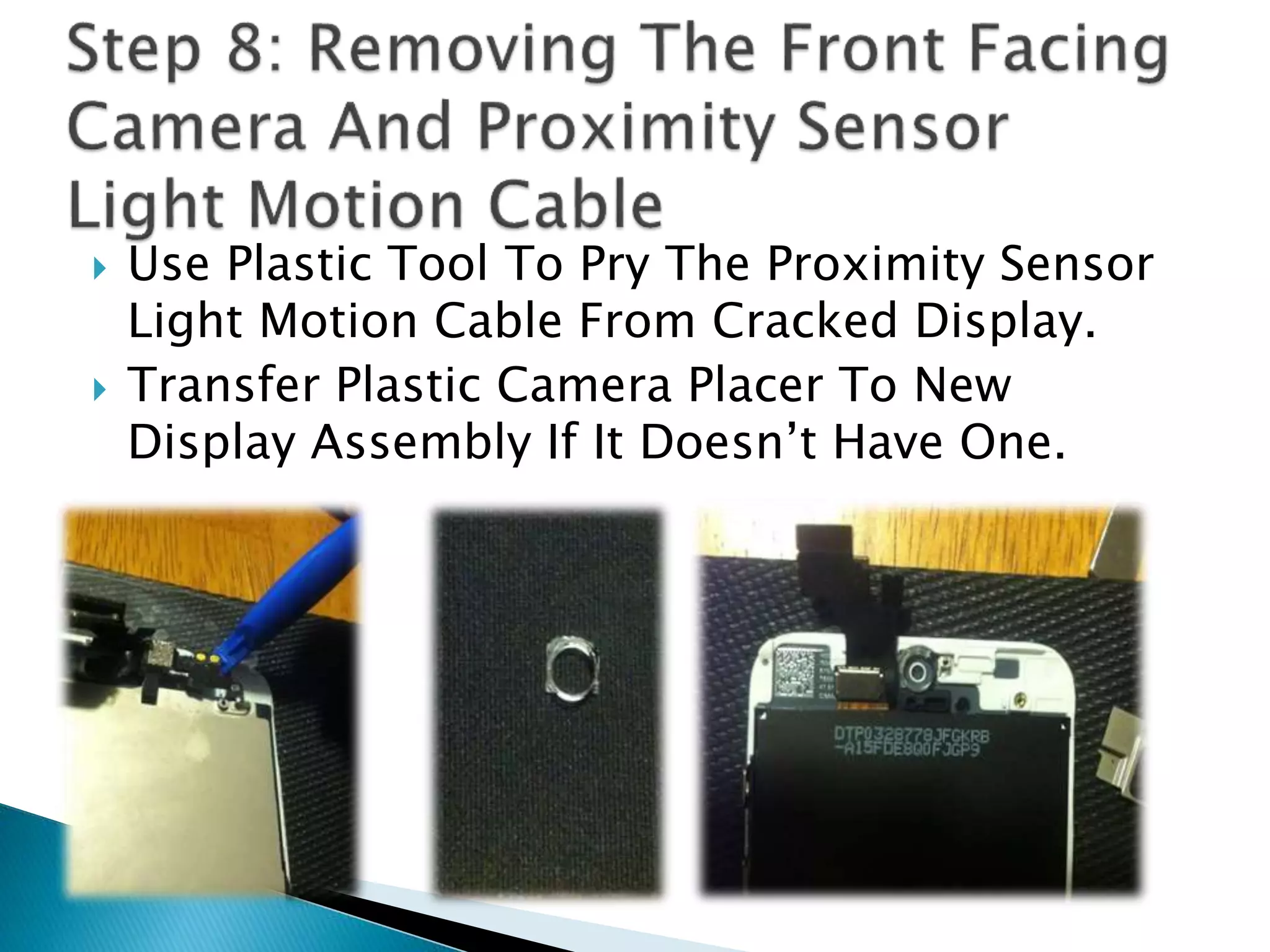  Use Plastic Tool To Pry The Proximity Sensor
Light Motion Cable From Cracked Display.
 Transfer Plastic Camera Placer To New
Display Assembly If It Doesn’t Have One.
 