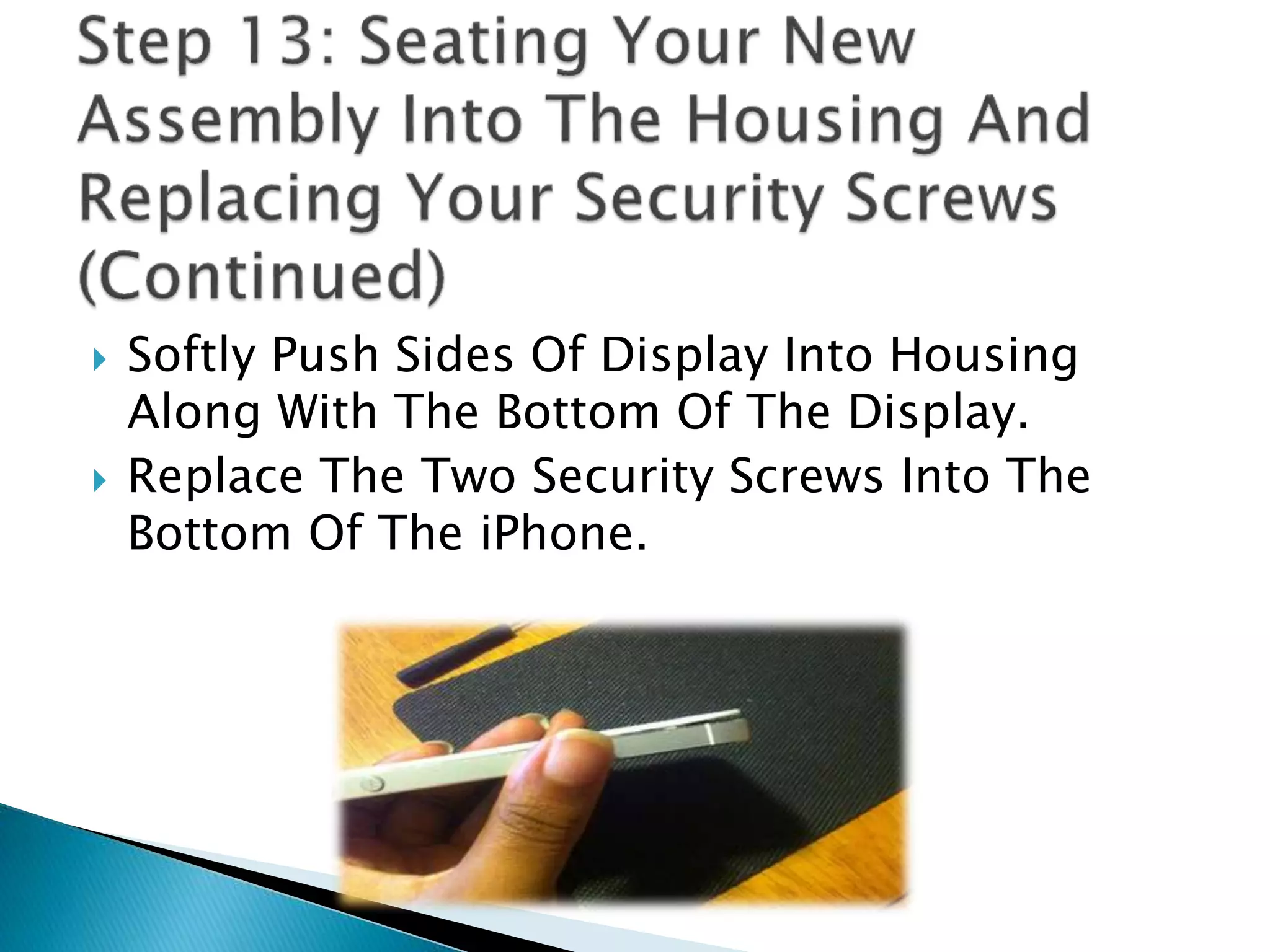  Softly Push Sides Of Display Into Housing
Along With The Bottom Of The Display.
 Replace The Two Security Screws Into The
Bottom Of The iPhone.
 