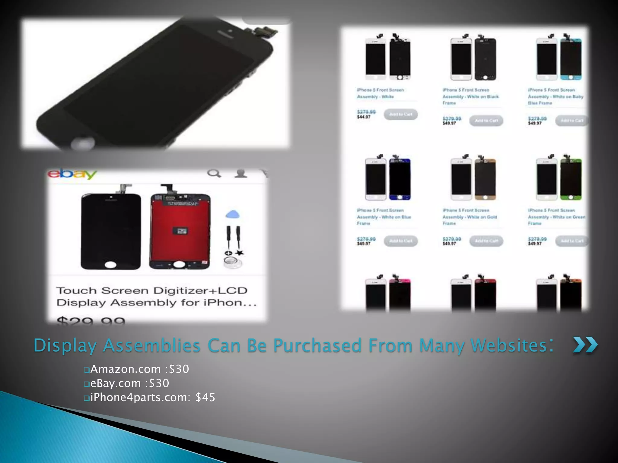 Amazon.com :$30
eBay.com :$30
iPhone4parts.com: $45
Display Assemblies Can Be Purchased From Many Websites:
 