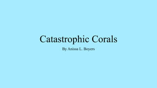 Catastrophic Corals
By Anissa L. Boyers
 