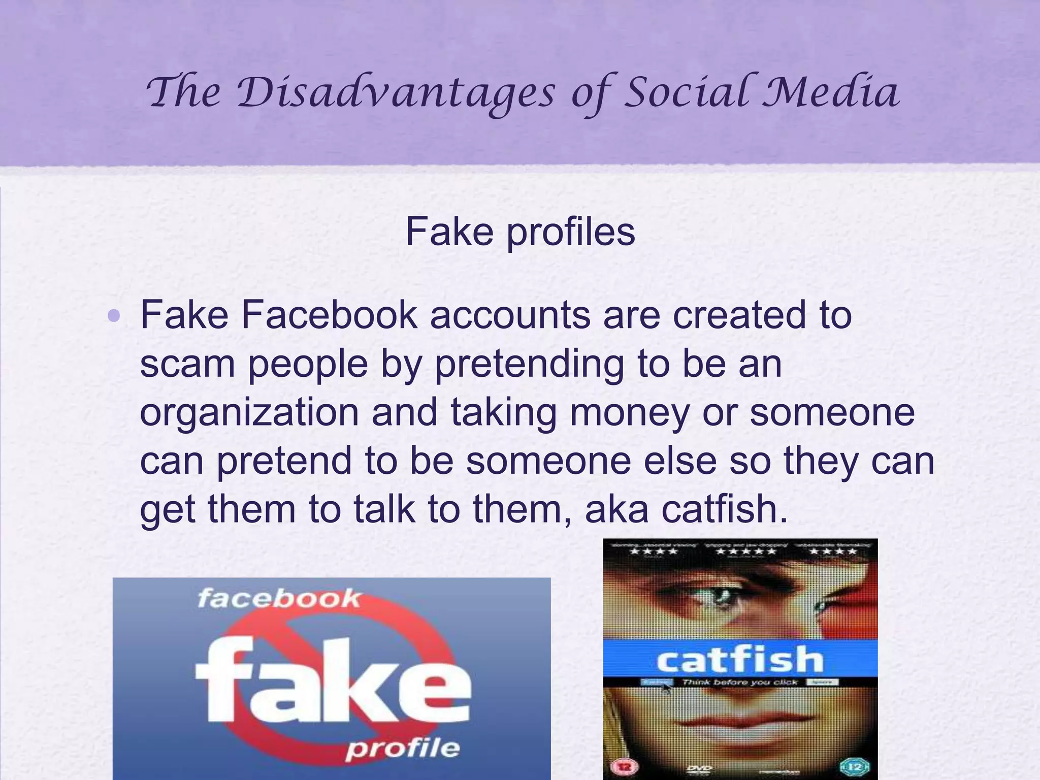 The Disadvantages of Social Media
Fake profiles
• Fake Facebook accounts are created to
scam people by pretending to be an
organization and taking money or someone
can pretend to be someone else so they can
get them to talk to them, aka catfish.
 