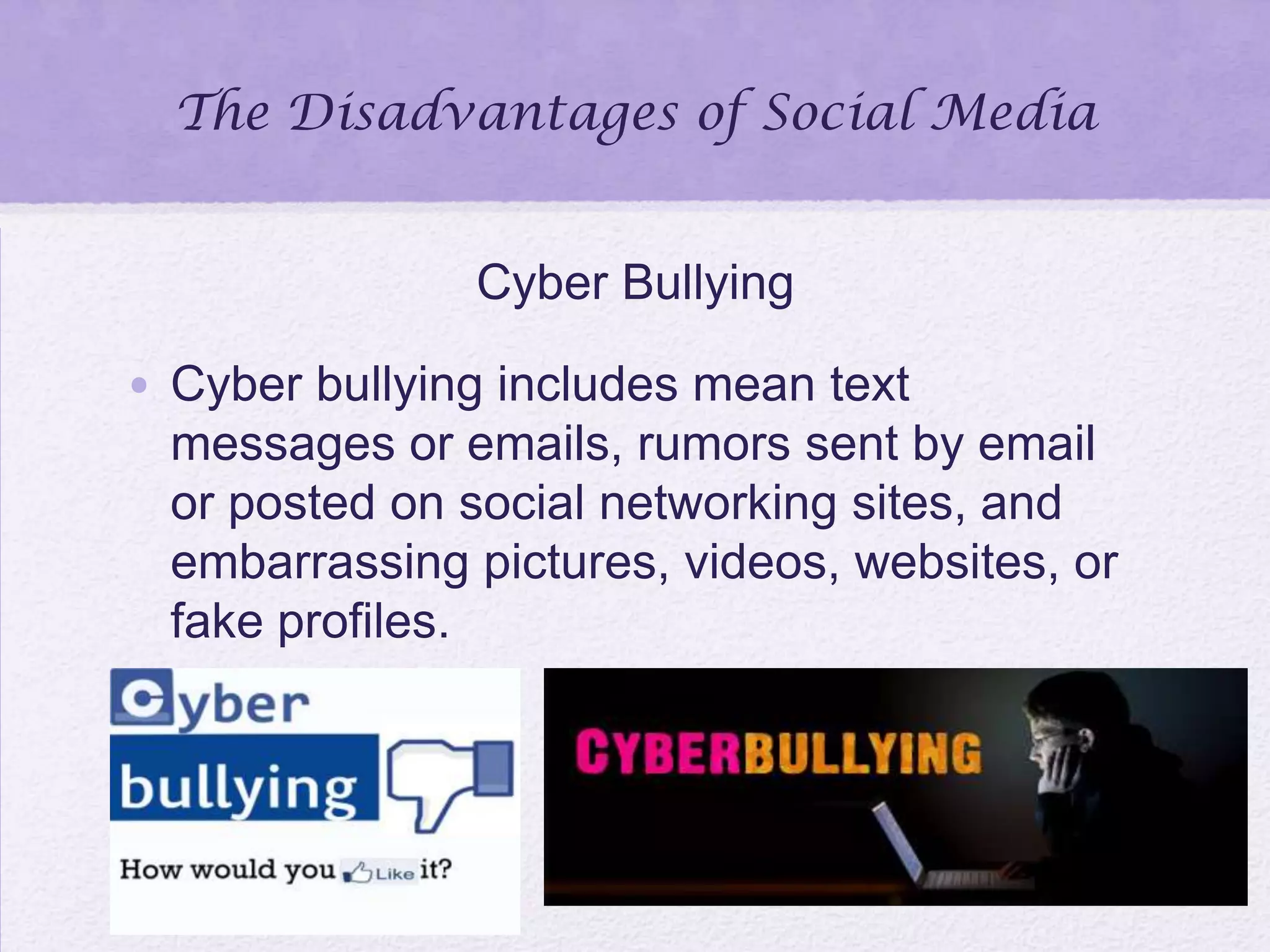 The Disadvantages of Social Media
Cyber Bullying
• Cyber bullying includes mean text
messages or emails, rumors sent by email
or posted on social networking sites, and
embarrassing pictures, videos, websites, or
fake profiles.
 