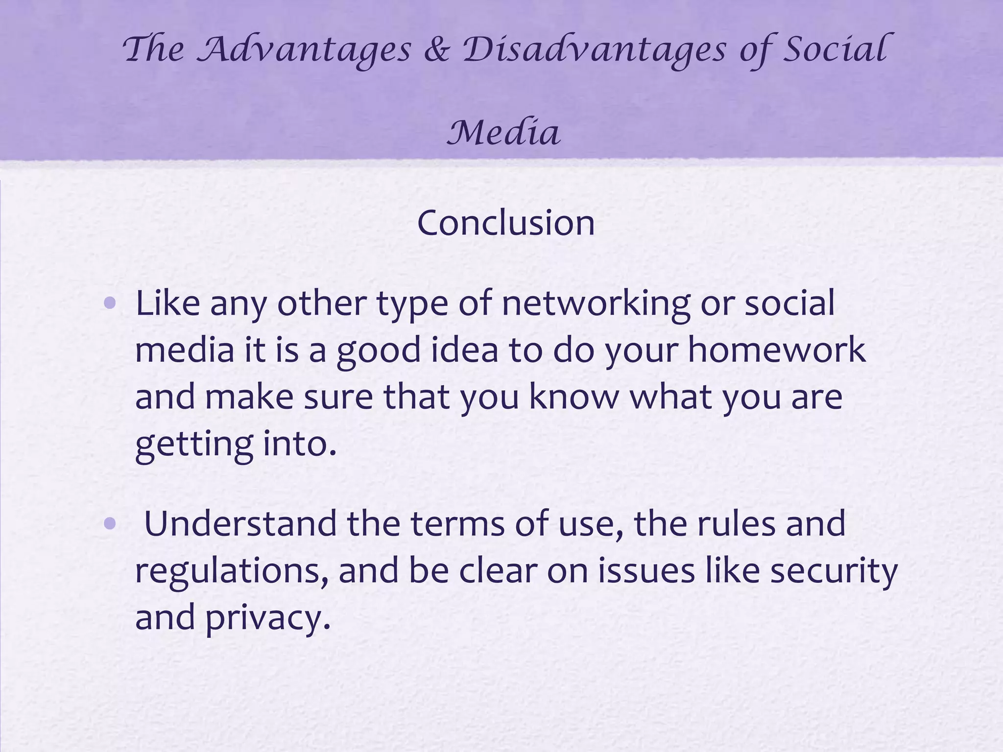 The Advantages & Disadvantages of Social
Media
Conclusion
• Like any other type of networking or social
media it is a good idea to do your homework
and make sure that you know what you are
getting into.
• Understand the terms of use, the rules and
regulations, and be clear on issues like security
and privacy.
 