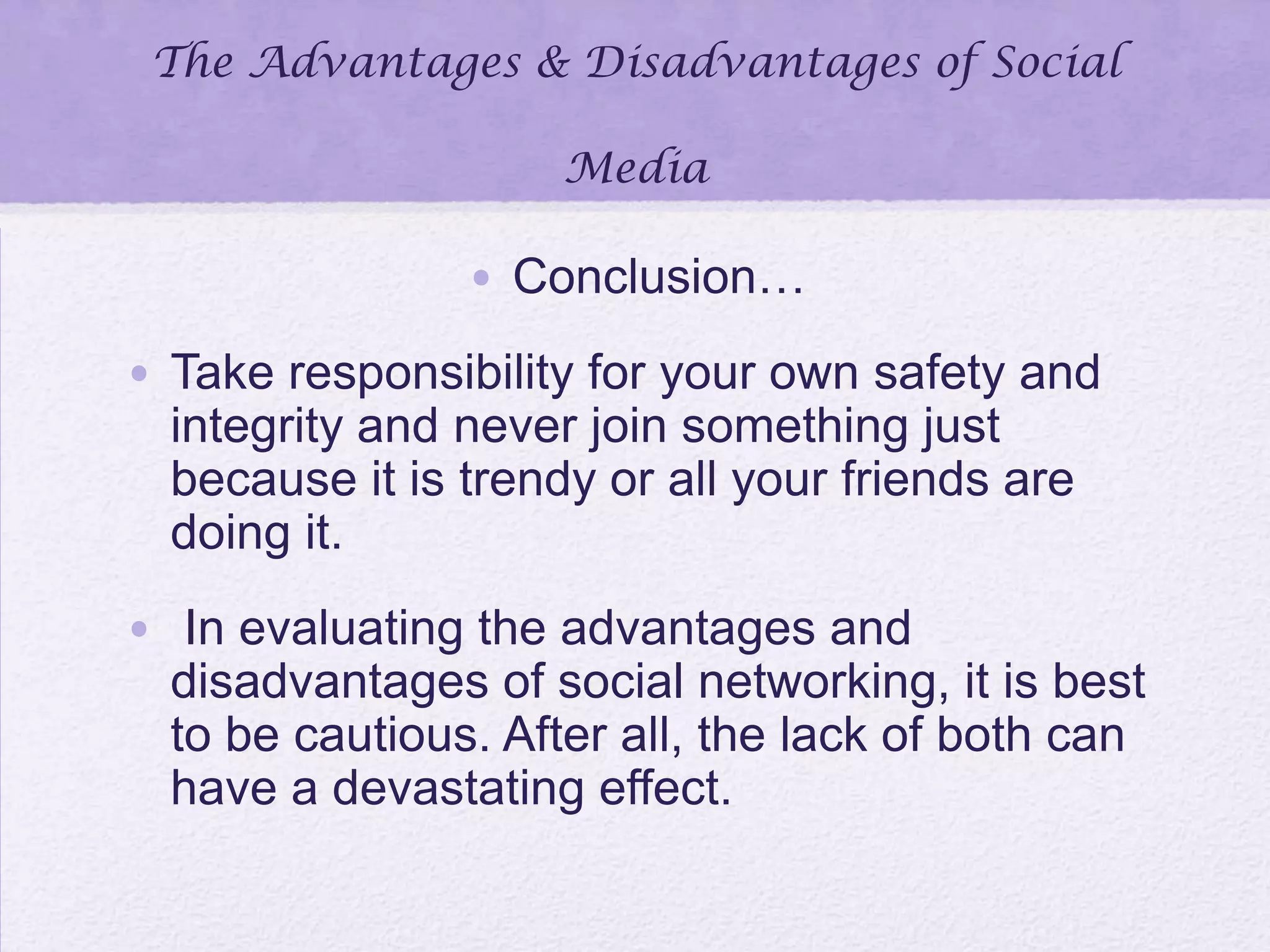 The Advantages & Disadvantages of Social
Media
• Conclusion…
• Take responsibility for your own safety and
integrity and never join something just
because it is trendy or all your friends are
doing it.
• In evaluating the advantages and
disadvantages of social networking, it is best
to be cautious. After all, the lack of both can
have a devastating effect.
 
