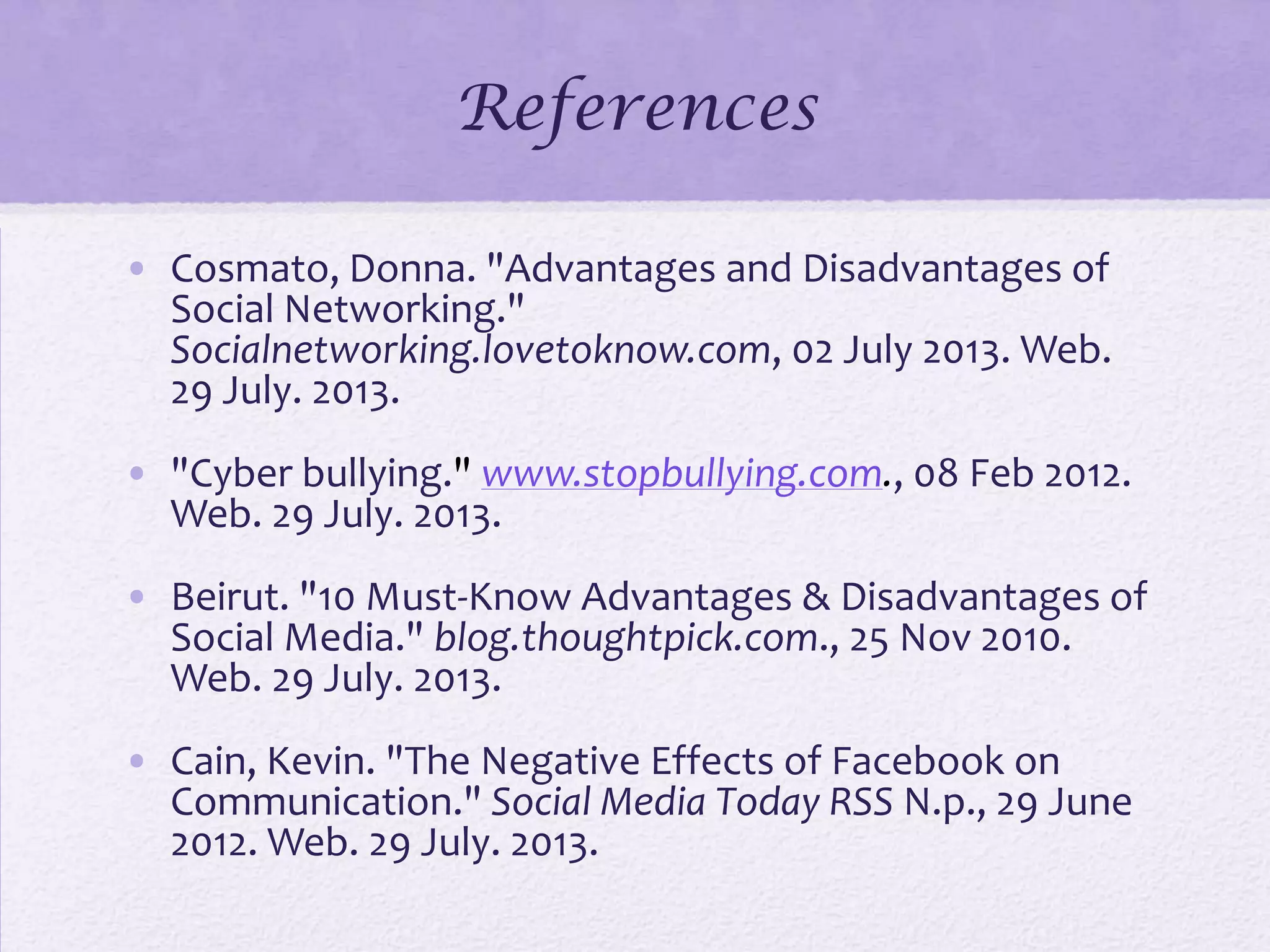 References
• Cosmato, Donna. "Advantages and Disadvantages of
Social Networking."
Socialnetworking.lovetoknow.com, 02 July 2013. Web.
29 July. 2013.
• "Cyber bullying." www.stopbullying.com., 08 Feb 2012.
Web. 29 July. 2013.
• Beirut. "10 Must-Know Advantages & Disadvantages of
Social Media." blog.thoughtpick.com., 25 Nov 2010.
Web. 29 July. 2013.
• Cain, Kevin. "The Negative Effects of Facebook on
Communication." Social Media Today RSS N.p., 29 June
2012. Web. 29 July. 2013.
 