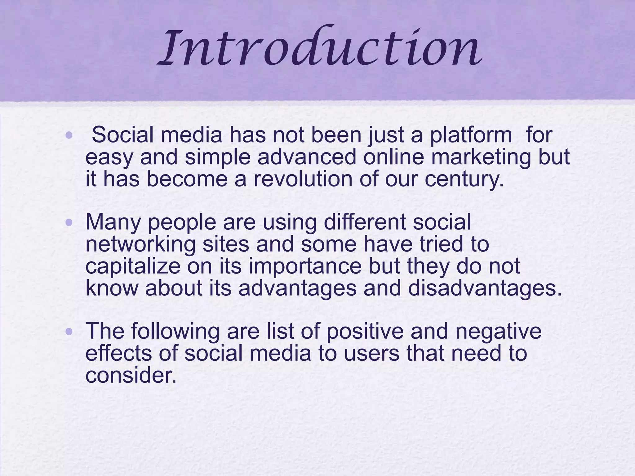 Introduction
• Social media has not been just a platform for
easy and simple advanced online marketing but
it has become a revolution of our century.
• Many people are using different social
networking sites and some have tried to
capitalize on its importance but they do not
know about its advantages and disadvantages.
• The following are list of positive and negative
effects of social media to users that need to
consider.
 