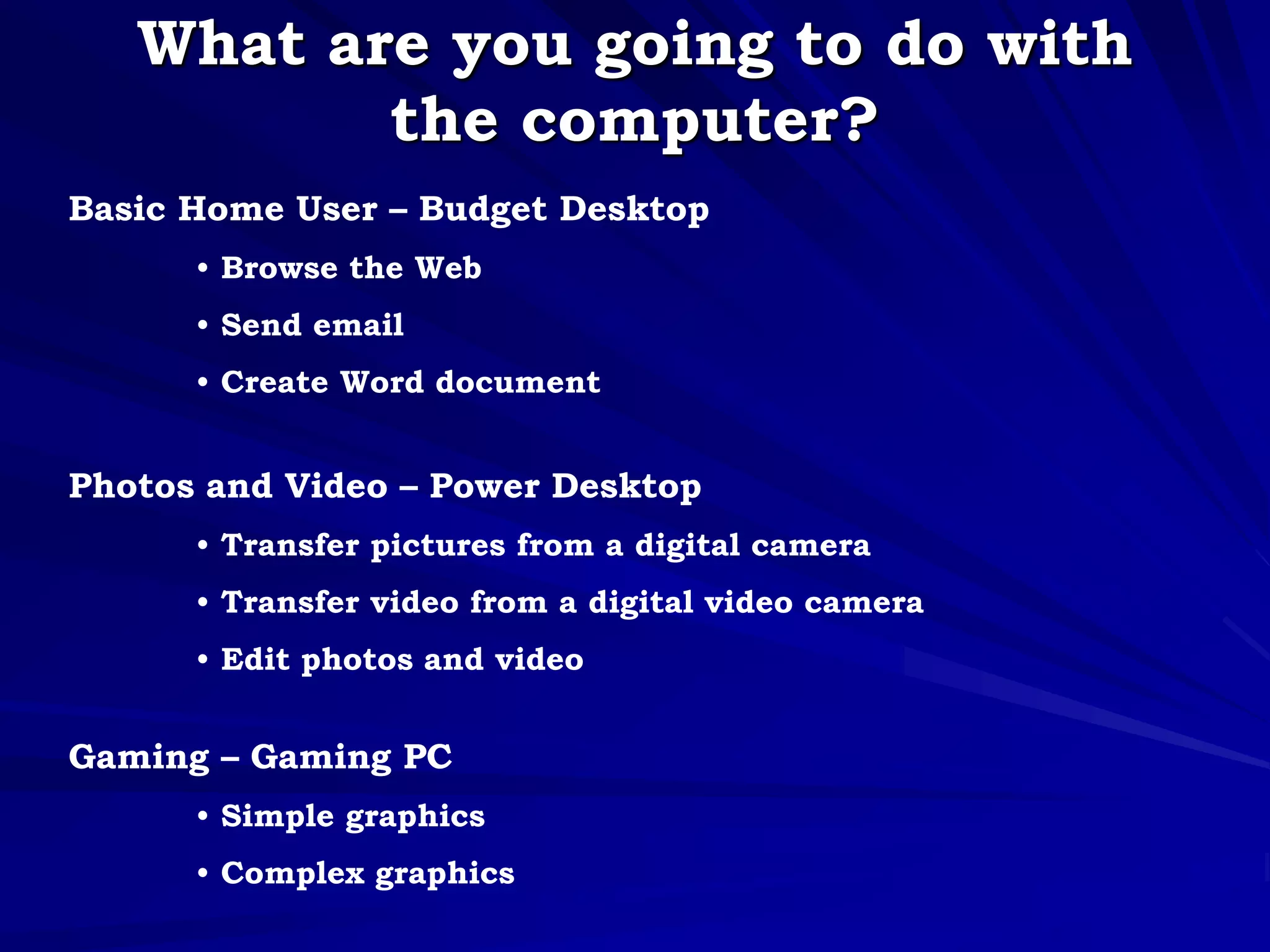What are you going to do with
the computer?
Basic Home User – Budget Desktop
• Browse the Web
• Send email
• Create Word document
Photos and Video – Power Desktop
• Transfer pictures from a digital camera
• Transfer video from a digital video camera
• Edit photos and video
Gaming – Gaming PC
• Simple graphics
• Complex graphics
 