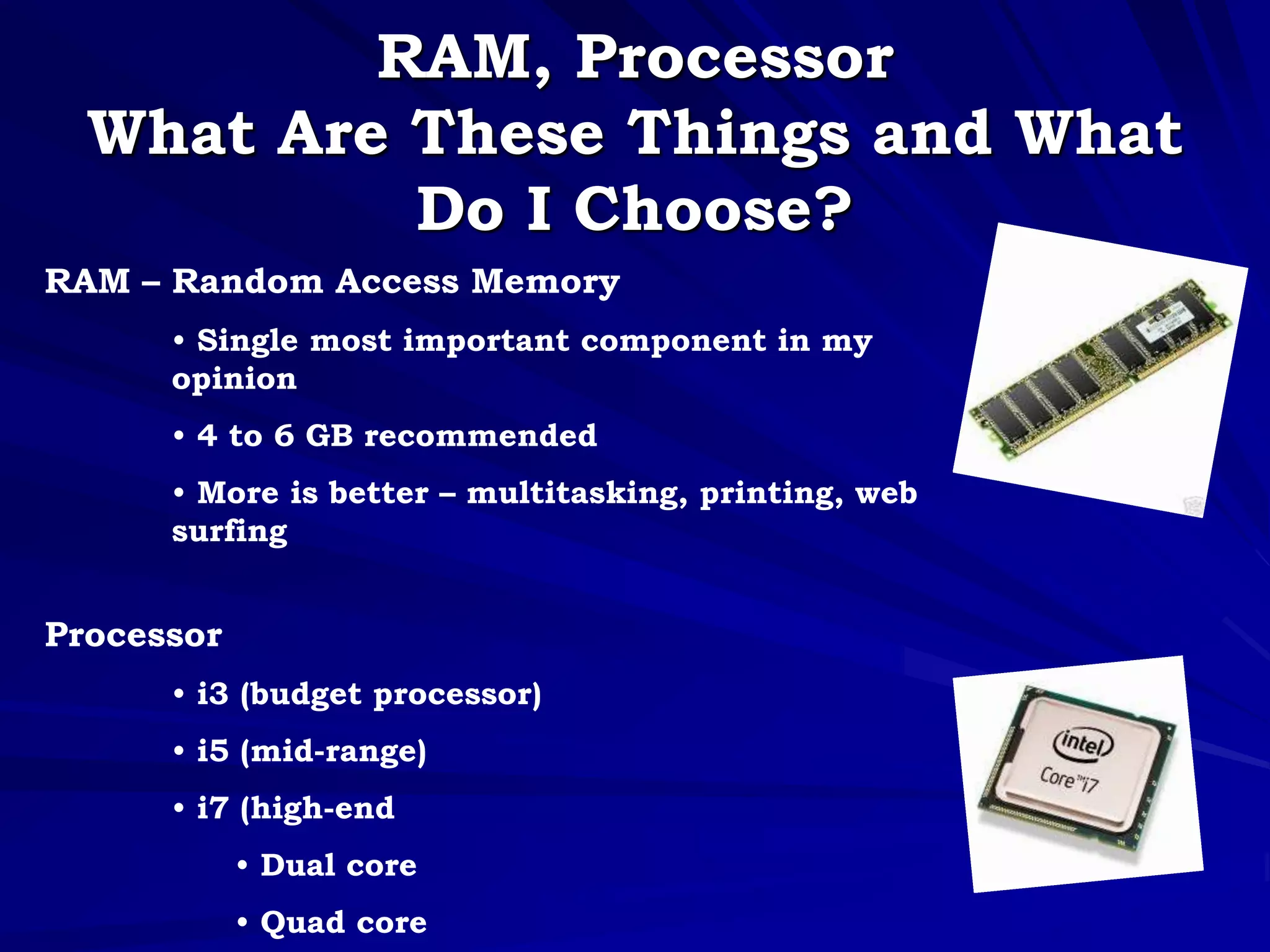 RAM, Processor
What Are These Things and What
Do I Choose?
RAM – Random Access Memory
• Single most important component in my
opinion
• 4 to 6 GB recommended
• More is better – multitasking, printing, web
surfing
Processor
• i3 (budget processor)
• i5 (mid-range)
• i7 (high-end
• Dual core
• Quad core
 