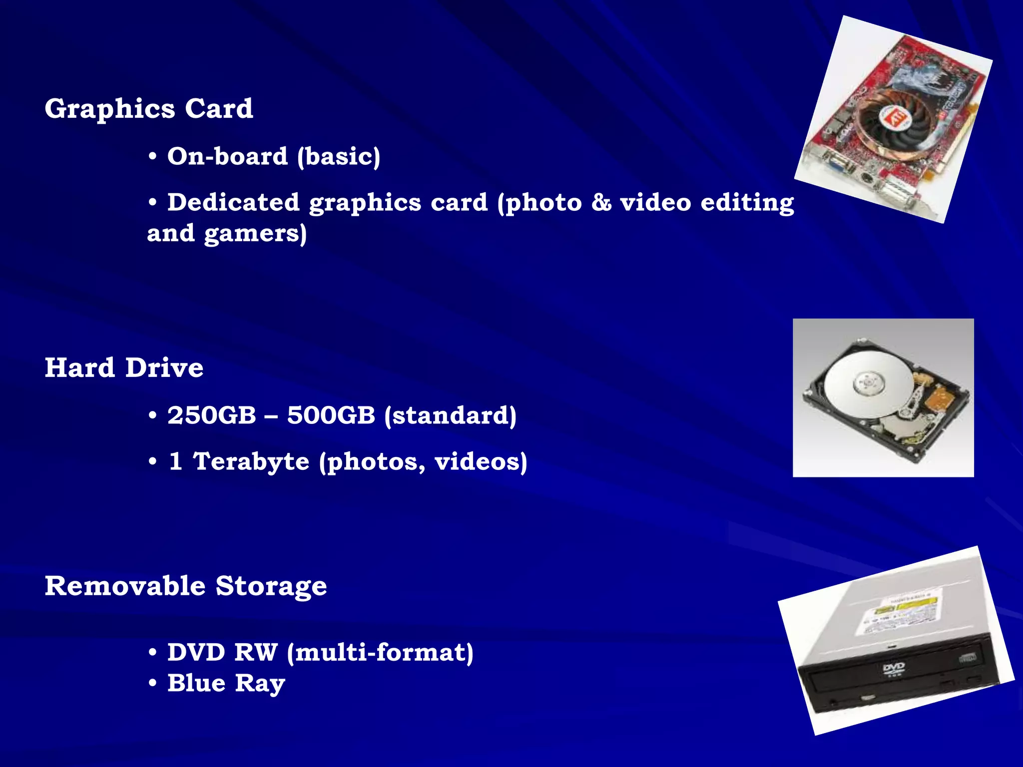 Graphics Card
• On-board (basic)
• Dedicated graphics card (photo & video editing
and gamers)
Hard Drive
• 250GB – 500GB (standard)
• 1 Terabyte (photos, videos)
Removable Storage
• DVD RW (multi-format)
• Blue Ray
 