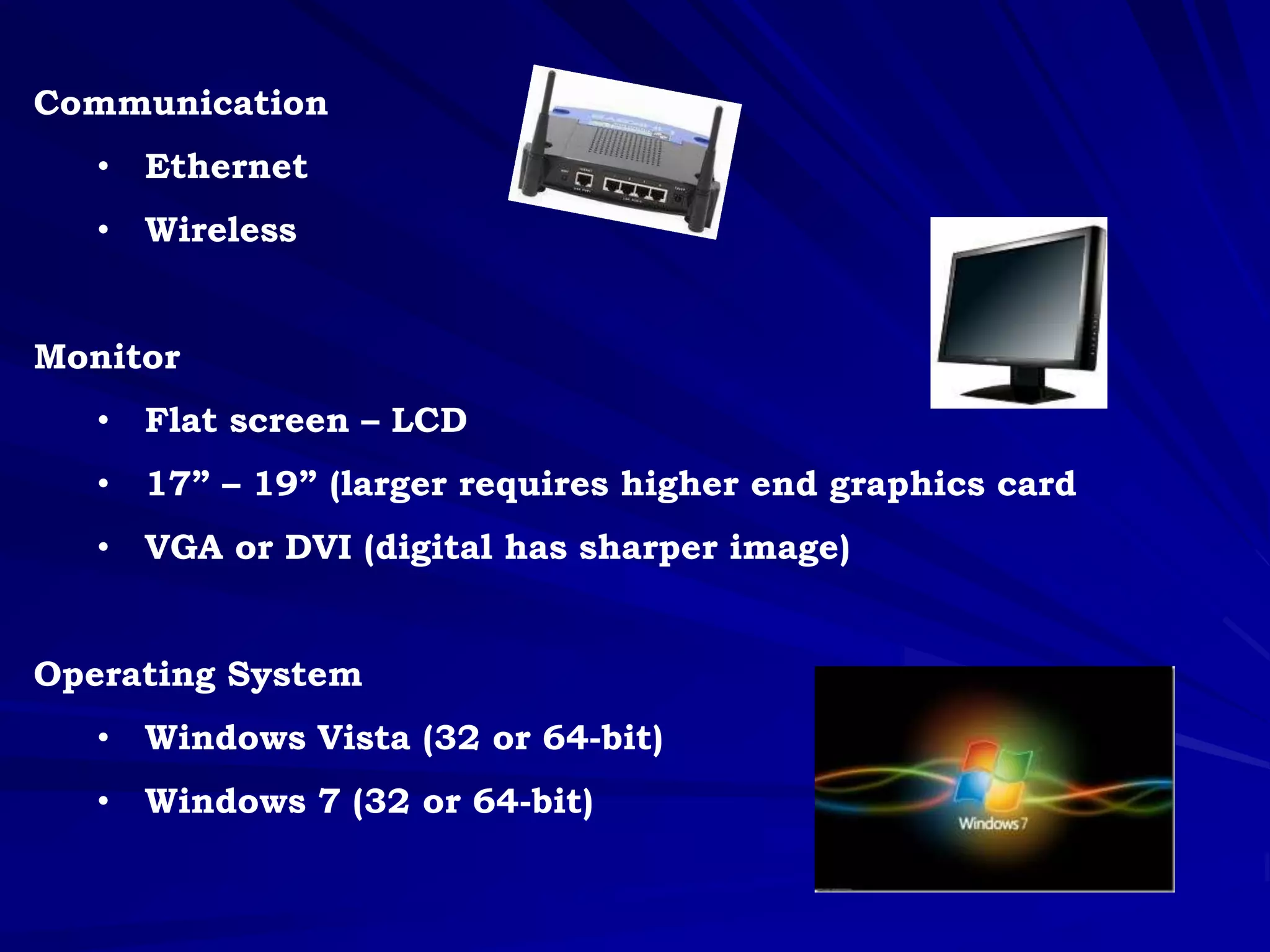 Communication
• Ethernet
• Wireless
Monitor
• Flat screen – LCD
• 17” – 19” (larger requires higher end graphics card
• VGA or DVI (digital has sharper image)
Operating System
• Windows Vista (32 or 64-bit)
• Windows 7 (32 or 64-bit)
 
