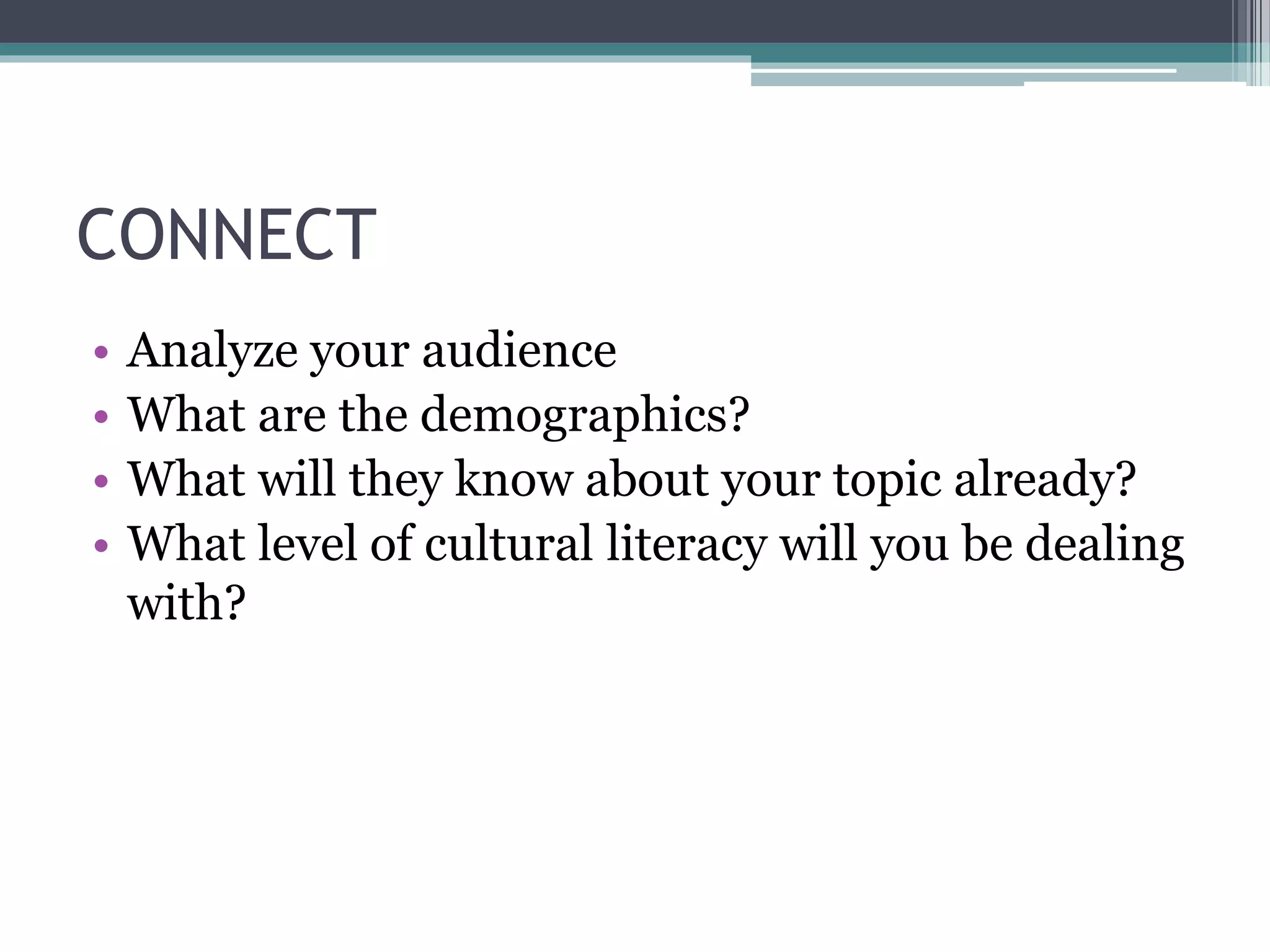 CONNECT 
• Analyze your audience 
• What are the demographics? 
• What will they know about your topic already? 
• What level of cultural literacy will you be dealing 
with? 
 
