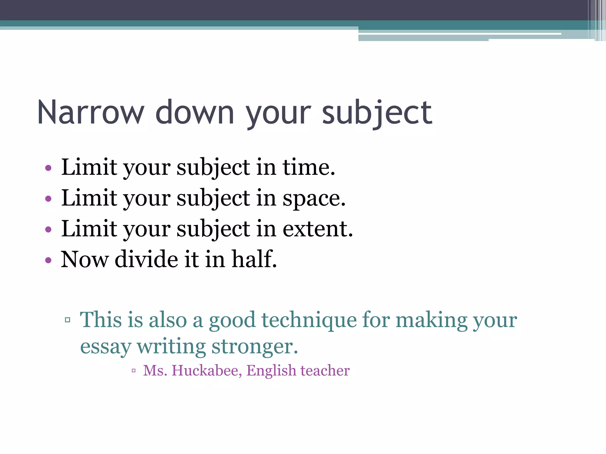 Narrow down your subject 
• Limit your subject in time. 
• Limit your subject in space. 
• Limit your subject in extent. 
• Now divide it in half. 
▫ This is also a good technique for making your 
essay writing stronger. 
▫ Ms. Huckabee, English teacher 
 