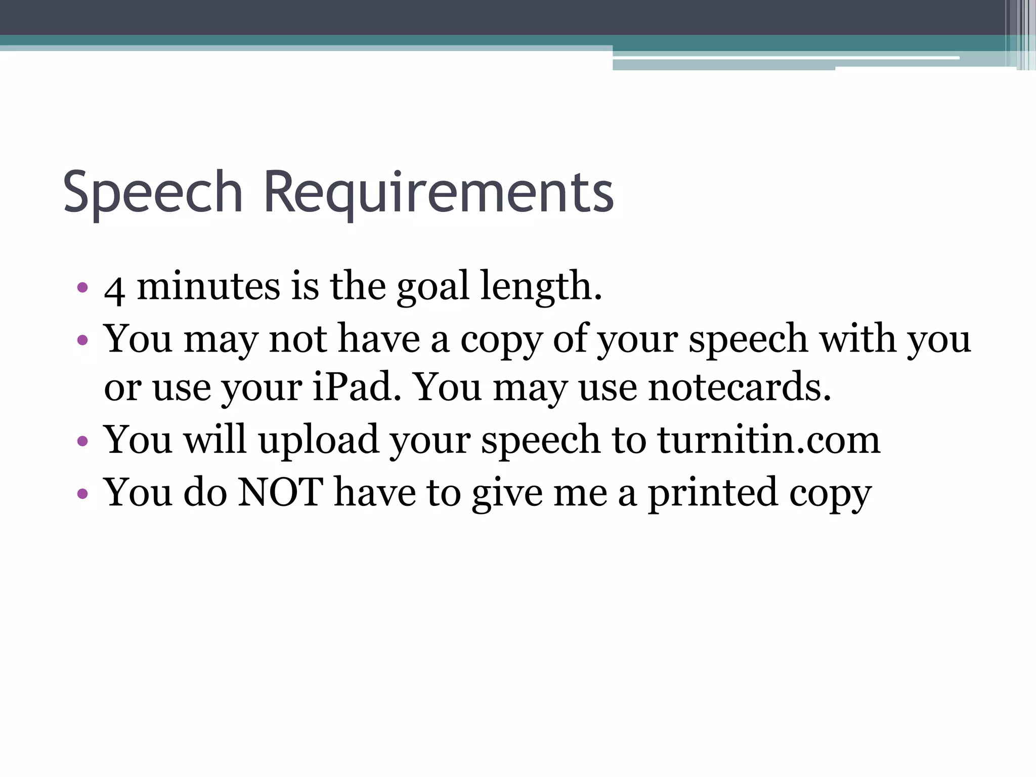 Speech Requirements 
• 4 minutes is the goal length. 
• You may not have a copy of your speech with you 
or use your iPad. You may use notecards. 
• You will upload your speech to turnitin.com 
• You do NOT have to give me a printed copy 
 