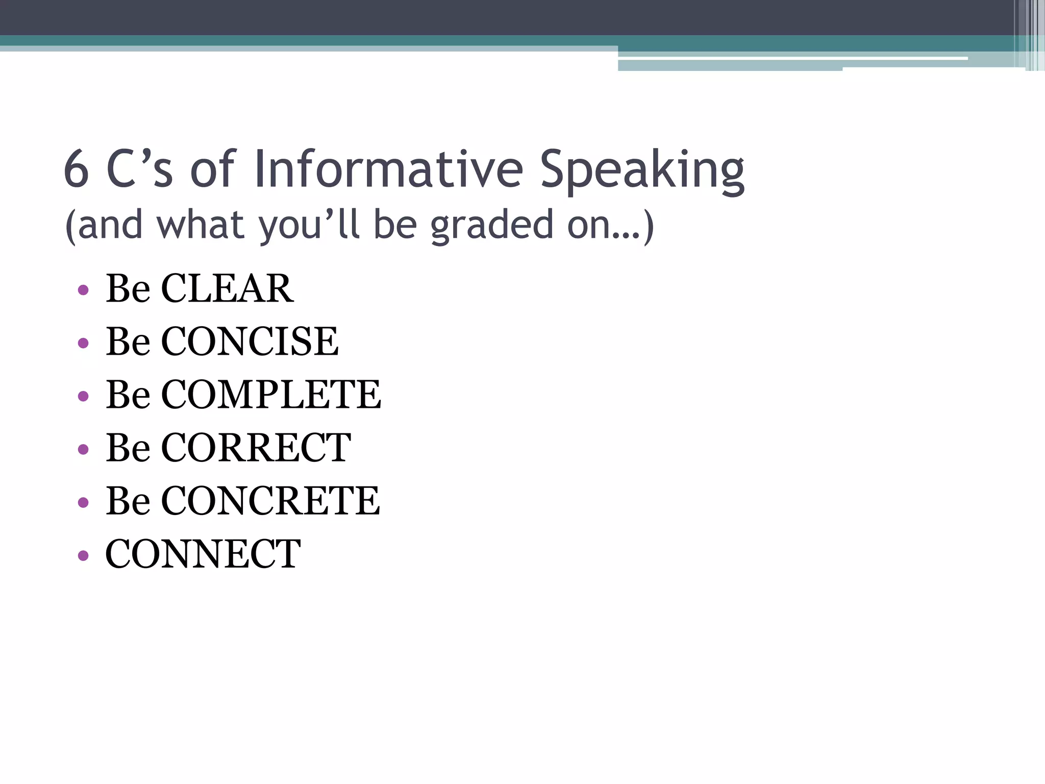 6 C’s of Informative Speaking 
(and what you’ll be graded on…) 
• Be CLEAR 
• Be CONCISE 
• Be COMPLETE 
• Be CORRECT 
• Be CONCRETE 
• CONNECT 
 
