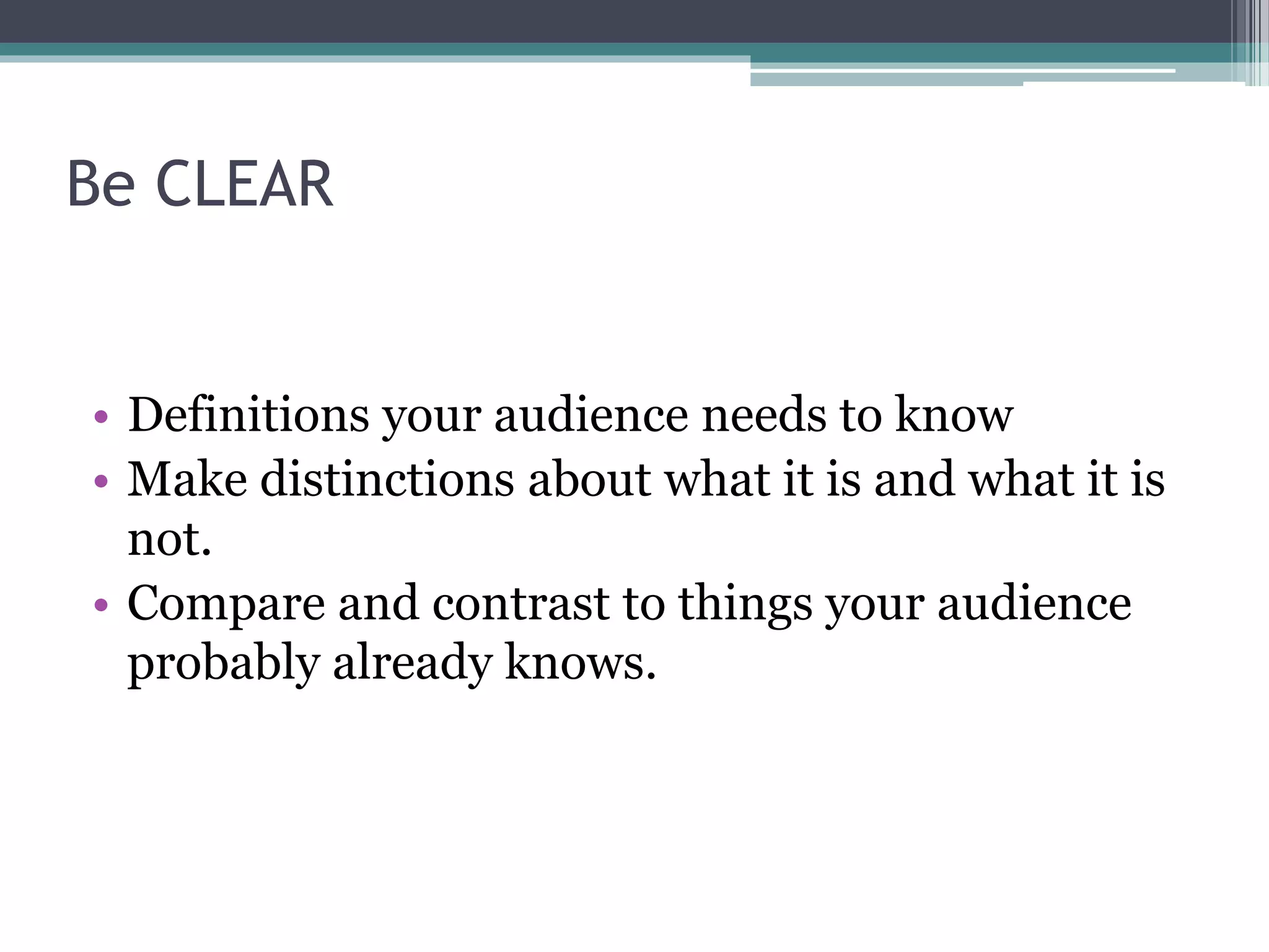 Be CLEAR 
• Definitions your audience needs to know 
• Make distinctions about what it is and what it is 
not. 
• Compare and contrast to things your audience 
probably already knows. 
 