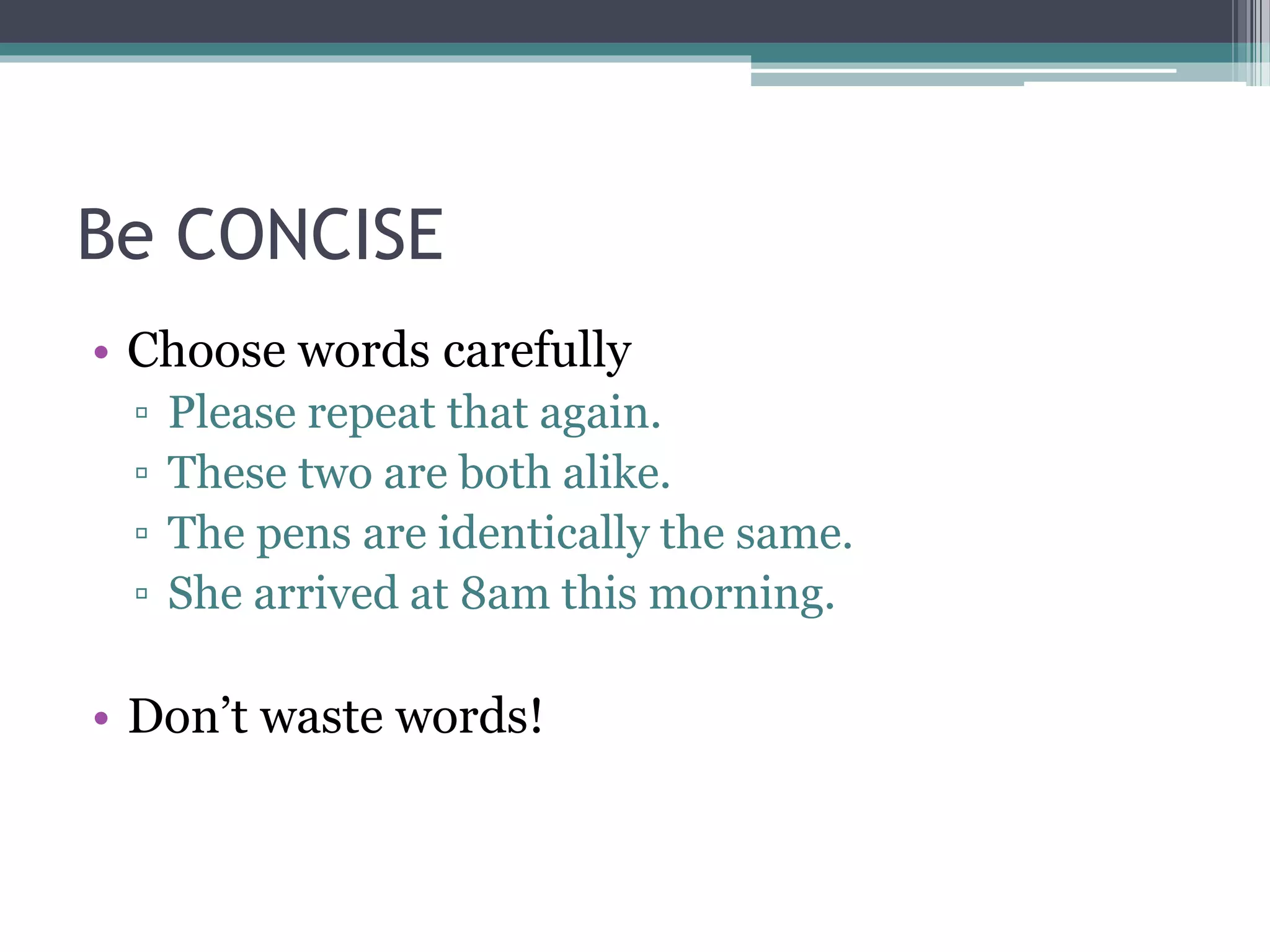 Be CONCISE 
• Choose words carefully 
▫ Please repeat that again. 
▫ These two are both alike. 
▫ The pens are identically the same. 
▫ She arrived at 8am this morning. 
• Don’t waste words! 
 