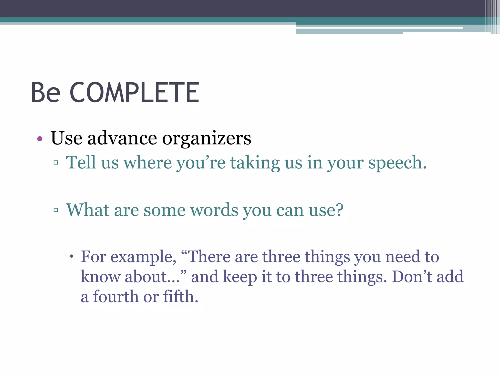 Be COMPLETE 
• Use advance organizers 
▫ Tell us where you’re taking us in your speech. 
▫ What are some words you can use? 
 For example, “There are three things you need to 
know about…” and keep it to three things. Don’t add 
a fourth or fifth. 
 